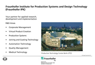Fraunhofer Institute for Production Systems and Design Technology
(Fraunhofer IPK)

Your partner for applied research,
development and implementation

R&D Areas

•   Corporate Management

•   Virtual Product Creation

•   Production Systems

•   Joining and Coating Technology

•   Automation Technology

•   Quality Management

•   Medical Technology
                                     Production Technology Center Berlin (PTZ)
                                                                                 © Image Fraunhofer IPK
 