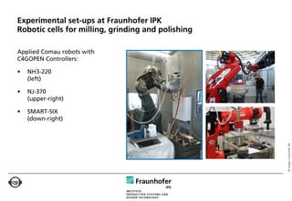 Experimental set-ups at Fraunhofer IPK
Robotic cells for milling, grinding and polishing

Applied Comau robots with
C4GOPEN Controllers:

•   NH3-220
    (left)

•   NJ-370
    (upper-right)

•   SMART-SIX
    (down-right)




                                                    © Images: Fraunhofer IPK
 
