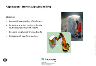 Application - stone sculptures milling


Objectives

•   Automatic pre-shaping of sculptures

•   To assist the artists (sculptor) for the
    routine sculpturing with robots

•   Decrease sculpturing time and costs




                                               © Images: Atelier Kai Dräger (top); Fraunhofer IPK (bottom)
•   Processing of free-form surfaces
 