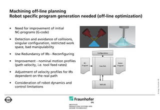 Machining off-line planning
Robot specific program generation needed (off-line optimization)

•   Need for improvement of initial
    NC-programs (G-code)

•   Detection and avoidance of collisions,
    singular configuration, restricted work
    space, bad manipulability

•   Use Redundancy of IRs - Reconfiguring

•   Improvement - nominal motion profiles
    (path velocity, i.e. tool feed rates)

•   Adjustment of velocity profiles for IRs
    dependent on the real path




                                                                   © Image: Fraunhofer IPK
•   Consideration of robot dynamics and
    control limitations
 