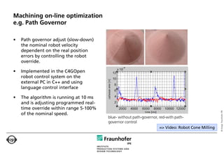 Machining on-line optimization
e.g. Path Governor

•   Path governor adjust (slow-down)
    the nominal robot velocity
    dependent on the real position
    errors by controlling the robot
    override.

•   Implemented in the C4GOpen
    robot control system on the
    external PC in C++ and using
    language control interface

•   The algorithm is running at 10 ms
    and is adjusting programmed real-
    time override within range 5-100%




                                                                                                    © Image: Fraunhofer IPK
    of the nominal speed.
                                        blue- without path-governor, red-with path-
                                        governor control
                                                                     => Video: Robot Cone Milling
 