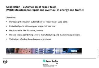 Application – automation of repair tasks
(MRO: Maintenance repair and overhaul in energy and traffic)

Objectives

•   Increasing the level of automation for repairing of used parts

•   Individual parts with complex shape, lot size one

•   Hard material like Titanium, Inconel

•   Process chains combining several manufacturing and machining operations

•   Validation of robot-based repair procedures




                                                                                   © Image: Fraunhofer IPK
                                                                       mro
                                                          in Energie und Verkehr
 
