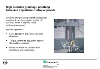 High precision grinding / polishing
Force and impedance control approach

Grinding and polishing operations requires
precision to achieve a good quality of
surfaces, which is beyond robot
positioning accuracy.

Applied approach:

•   Force control in the surface normal
    direction

•   Torque control to adjust the tool to
    the surface tangents

•   Impedance control to cope with
    tolerances and inaccuracies




                                             © Image: Fraunhofer IPK
 