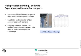High precision grinding / polishing
Experiments with complex test parts

•   Polishing of free-form surface with
    controlled constant pressure force

•   Feasibility and reliability of the
    applied approach is shown

•   Ongoing research focuses the
    optimization of the force/feed rate
    control based on the process
    knowledge                             => Video: Robot Polishing




                                                                      © Image: Fraunhofer IPK
 