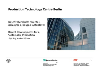 Production Technology Centre Berlin



Desenvolvimentos recentes
para uma produção sustentável
-
Recent Developments for a
Sustainable Production
Dipl.-Ing Markus Röhner




                                      1
 