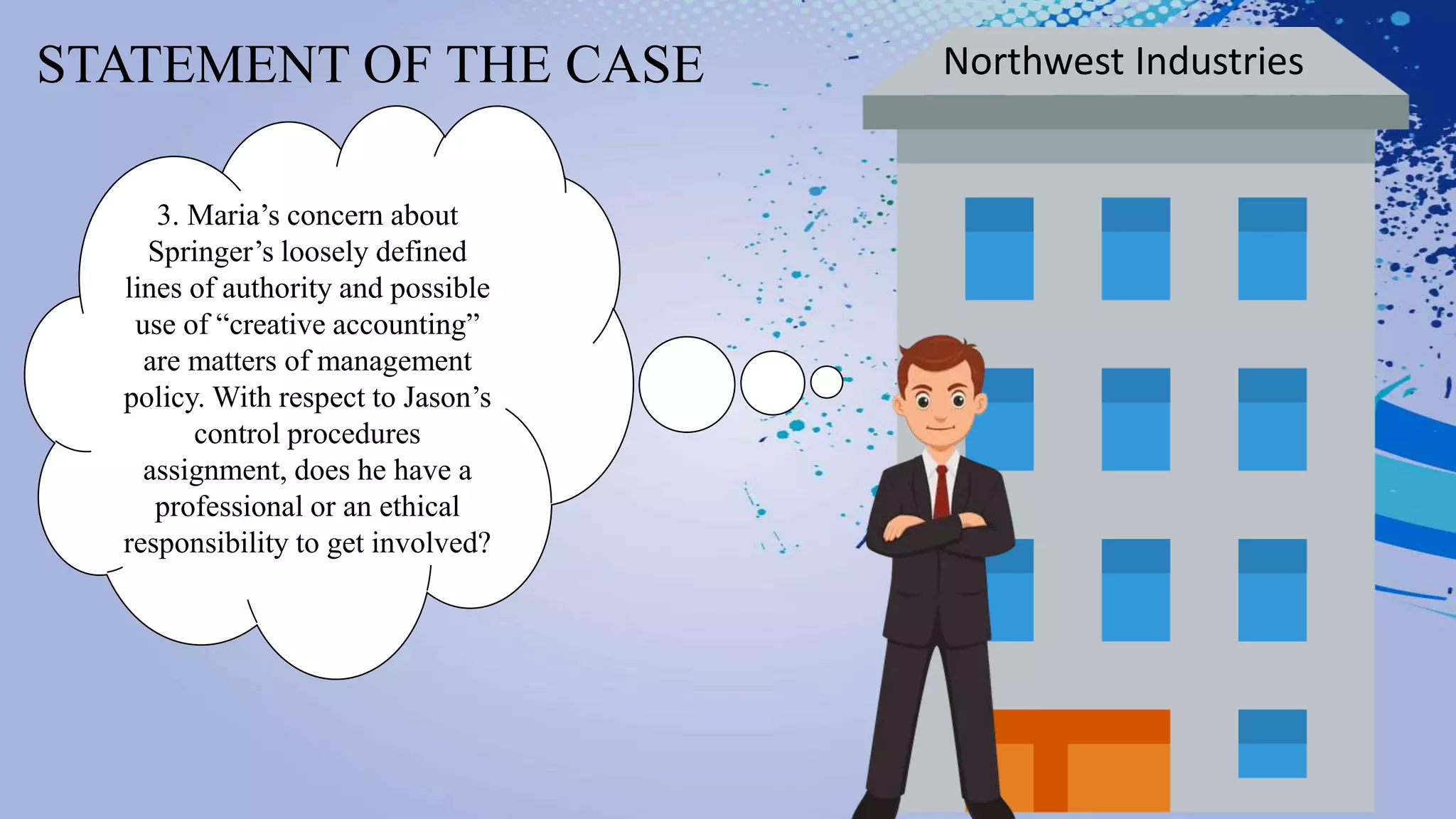STATEMENT OF THE CASE Northwest Industries
3. Maria’s concern about
Springer’s loosely defined
lines of authority and possible
use of “creative accounting”
are matters of management
policy. With respect to Jason’s
control procedures
assignment, does he have a
professional or an ethical
responsibility to get involved?
 
