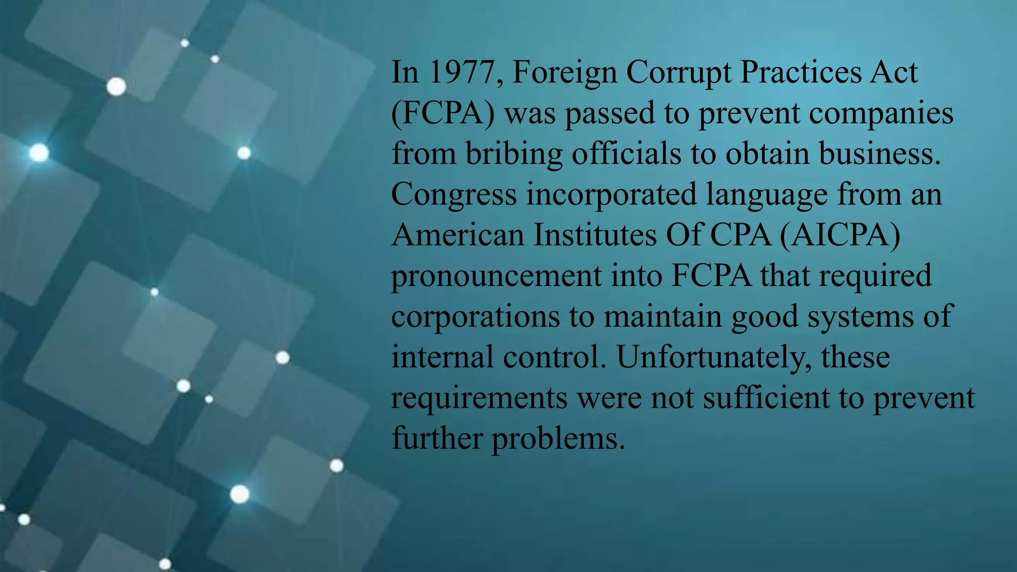 In 1977, Foreign Corrupt Practices Act
(FCPA) was passed to prevent companies
from bribing officials to obtain business.
Congress incorporated language from an
American Institutes Of CPA (AICPA)
pronouncement into FCPA that required
corporations to maintain good systems of
internal control. Unfortunately, these
requirements were not sufficient to prevent
further problems.
 