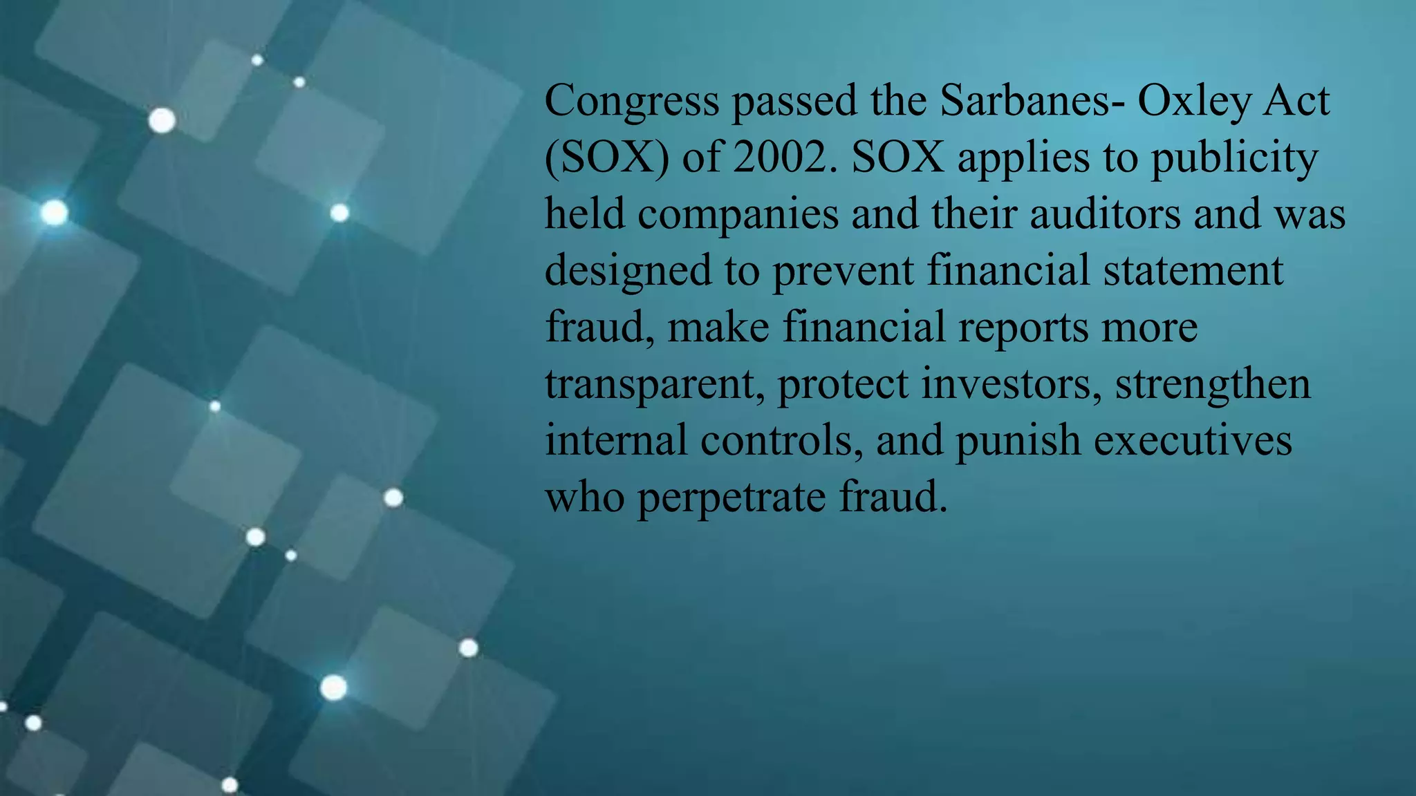 Congress passed the Sarbanes- Oxley Act
(SOX) of 2002. SOX applies to publicity
held companies and their auditors and was
designed to prevent financial statement
fraud, make financial reports more
transparent, protect investors, strengthen
internal controls, and punish executives
who perpetrate fraud.
 