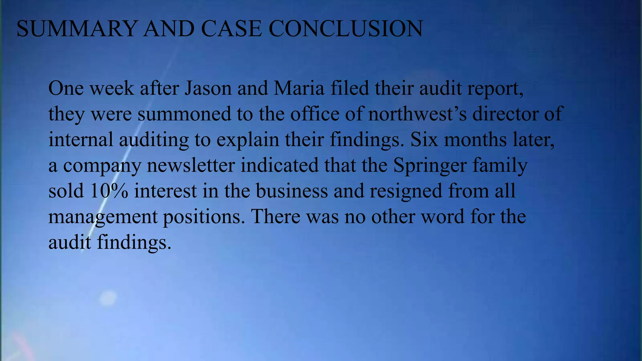 One week after Jason and Maria filed their audit report,
they were summoned to the office of northwest’s director of
internal auditing to explain their findings. Six months later,
a company newsletter indicated that the Springer family
sold 10% interest in the business and resigned from all
management positions. There was no other word for the
audit findings.
SUMMARY AND CASE CONCLUSION
 