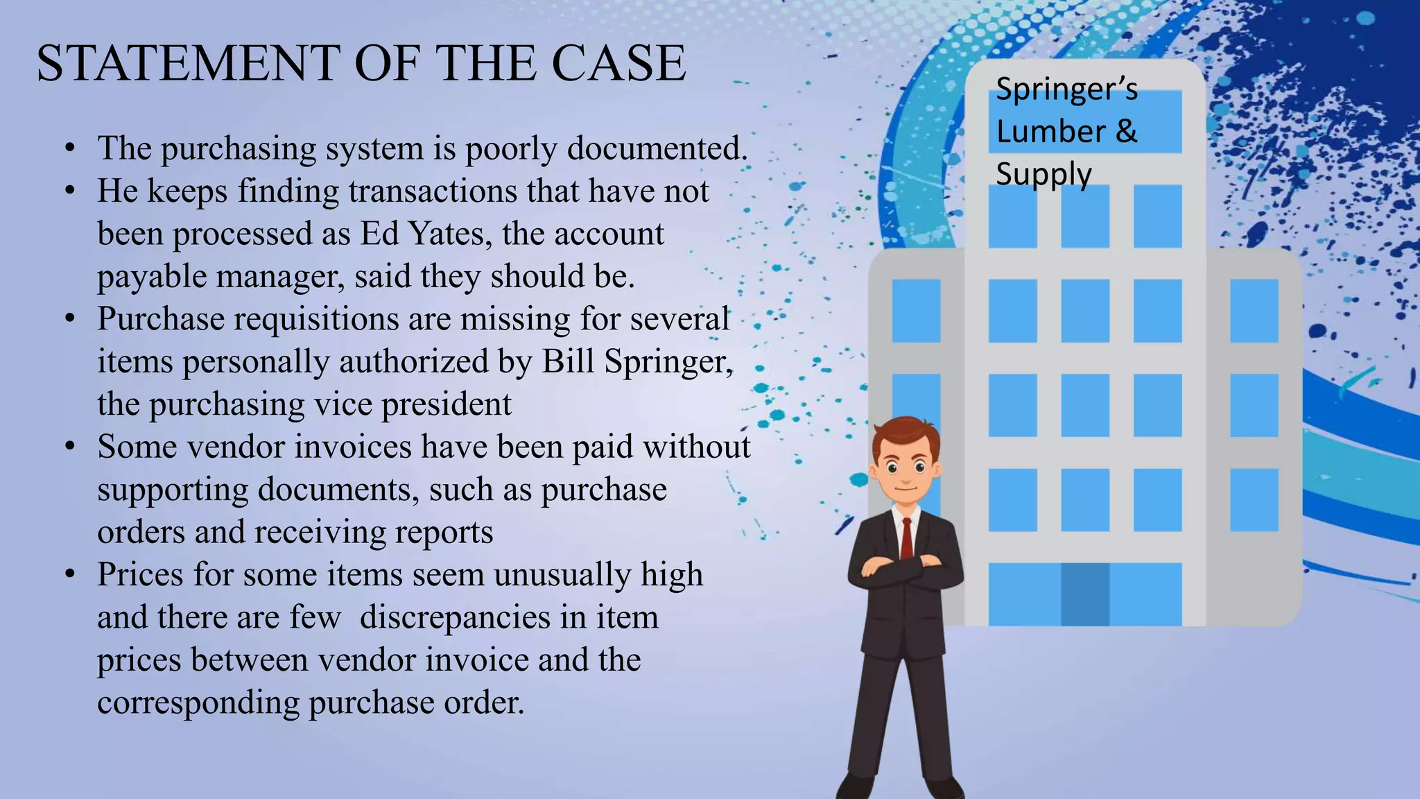 STATEMENT OF THE CASE Springer’s
Lumber &
Supply
• The purchasing system is poorly documented.
• He keeps finding transactions that have not
been processed as Ed Yates, the account
payable manager, said they should be.
• Purchase requisitions are missing for several
items personally authorized by Bill Springer,
the purchasing vice president
• Some vendor invoices have been paid without
supporting documents, such as purchase
orders and receiving reports
• Prices for some items seem unusually high
and there are few discrepancies in item
prices between vendor invoice and the
corresponding purchase order.
 