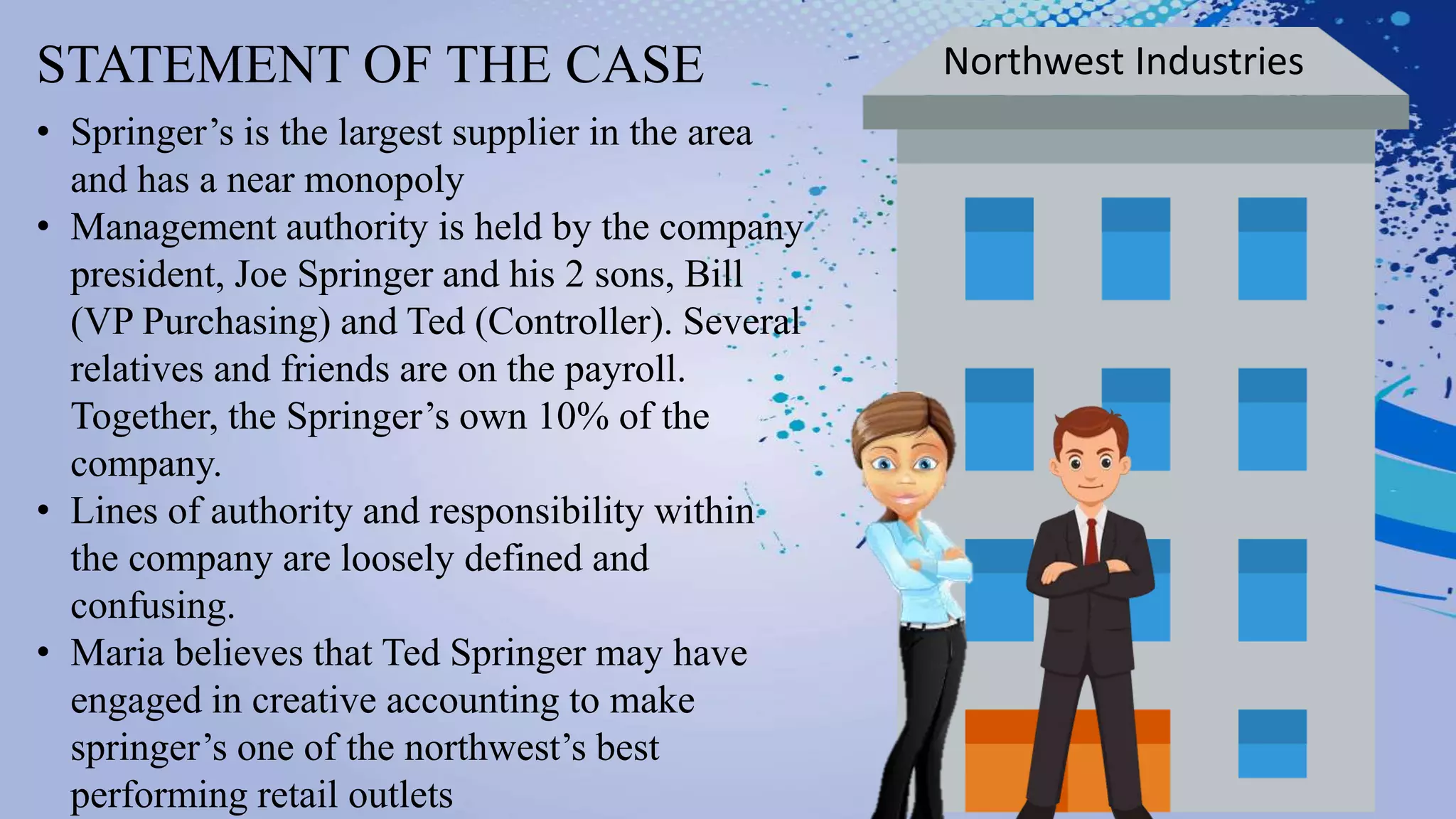 STATEMENT OF THE CASE Northwest Industries
• Springer’s is the largest supplier in the area
and has a near monopoly
• Management authority is held by the company
president, Joe Springer and his 2 sons, Bill
(VP Purchasing) and Ted (Controller). Several
relatives and friends are on the payroll.
Together, the Springer’s own 10% of the
company.
• Lines of authority and responsibility within
the company are loosely defined and
confusing.
• Maria believes that Ted Springer may have
engaged in creative accounting to make
springer’s one of the northwest’s best
performing retail outlets
 