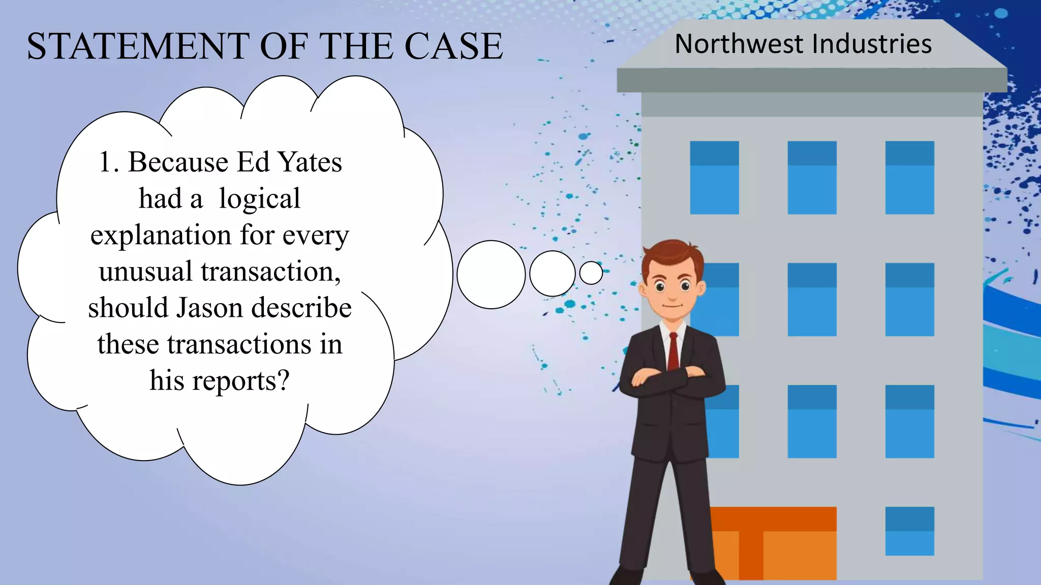 STATEMENT OF THE CASE Northwest Industries
1. Because Ed Yates
had a logical
explanation for every
unusual transaction,
should Jason describe
these transactions in
his reports?
 