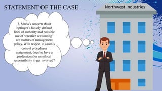 STATEMENT OF THE CASE Northwest Industries
3. Maria’s concern about
Springer’s loosely defined
lines of authority and possible
use of “creative accounting”
are matters of management
policy. With respect to Jason’s
control procedures
assignment, does he have a
professional or an ethical
responsibility to get involved?
 