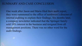 One week after Jason and Maria filed their audit report,
they were summoned to the office of northwest’s director of
internal auditing to explain their findings. Six months later,
a company newsletter indicated that the Springer family
sold 10% interest in the business and resigned from all
management positions. There was no other word for the
audit findings.
SUMMARY AND CASE CONCLUSION
 