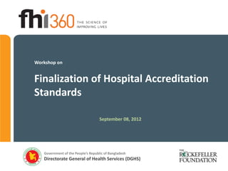 Workshop on


Finalization of Hospital Accreditation
Standards

                                    September 08, 2012




   Government of the People’s Republic of Bangladesh
   Directorate General of Health Services (DGHS)
 