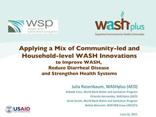 Julia Rosenbaum, WASHplus (AED) Kebede Faris, World Bank Water and Sanitation Program Orlando Hernandez, WASHplus (AED) Asrat Genet, World Bank Water and Sanitation Program Belete Muluneh, WSP/WB (now UNICEF)) June 16, 2011 Applying a Mix of Community-led and Household-level WASH Innovations to Improve WASH,  Reduce Diarrheal Disease  and Strengthen Health Systems 