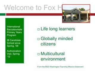 Welcome to Fox Hill Life long learners Globally minded citizens Multicultural environment From the MSD Washington Township Mission Statement International Baccalaureate Primary Years Program  IB Candidate School since Spring, ‘09 Authorization Visit, Spring ‘12 