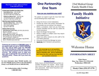 Must have Verbal Approval First!                              One Partnership                                     23rd Medical Group
              Call (229) 257-2778
                                                                                                                          Family Health Clinic
 All Ages-Urgent Care/After-hours Walk-in Clinic
                                                                        One Team
   Parrott Medical Clinic -- (229) 249-7888
   804 Northwood Park Dr, Valdosta, GA
   Open Mon-Fri 0800-1900, Sat 0900-1500
                                                                     How can you maximize your visit?
                                                                                                                          Family Health
                                                                                                                            Initiative
   Healthsource Medical Clinic -- (229) 245-1004              The patient can expect to get the most from their
   1733 Gornto Rd, Suite 101C, Valdosta, GA
   Open Mon-Fri 0900-1900, Sat 0900-1500                      visit by following these simple steps:
 Adult Only-Urgent Care/After-hours Walk-in
                                                                   Bring a list of your current medications.
   Gray Stone Medical Clinic -- (229) 219-7826
   3386 Grey Stone Way, Valdosta, GA                               Provide the names and contact information for
   Call to confirm availability                                     any providers you are seeing in the network.
   Open Mon-Fri 0900-1700                                          Before a procedure, make sure you have been
 Pediatrics After-hours Care:                                       properly identified and the staff has stated the
  Smith Northview Youth & YPAC - 333-YPAC (229) 333-9722            correct procedure.
  Mon-Thur 1730-2030                                               Report all allergies that you have.
  4280 N. Valdosta Rd, Valdosta, GA
                                                                   Realize in-depth or multiple issues may require
  Winnersville--(229) 242-6061, select option #4
  Mon-Thur 0830-1130, 1330-1630, Fri 0830-1130
                                                                    several appointments.
  101-G W. Northside Dr, Valdosta, GA                              Report any safety concerns to clinic staff or the
  SGMC Youth Care--(229)333-1196/ Pediatric Triage 259-4905         Unit Patient Advocate.
  Mon-Fri 1730-2030, Sat-Sun 0930-1630                             Know your Primary Care Manager by name.
                                                                   Speak Up! Don’t hesitate to ask questions.

 Following the guidance of TRICARE policy, if
 the patient does not call to receive authoriza-
 tion, they will be billed under the TRICARE
 Prime Point-Of-Service (POS) option, requir-                           We encourage you to ask questions.
                                                                                                                         Welcome Home
 ing out-of-pocket payment for the medical bill                     Sometimes doctors and nurses use words you
 incurred. We certainly want to make sure                           may be unfamiliar with. Ask for clarification.
 your care is appropriate and covered by our
 TRICARE policy. Please call if you have any
                                                                    Don’t leave the clinic until you have had all of
                                                                              your questions answered.
                                                                                                                         INFORMATION SHEET
 questions.

                                                                                                                                  Clinic Hours:
For more information about TRICARE benefits, visit                                Infection Control                       Mon, Tue, Thurs, Fri: 0730-1630
our local TRICARE Service Center at the 23rd Medical              Masks, tissues, and alcohol-based hand sanitizer are       Wednesdays: 0900-1630
Group, or call TRICARE toll free at 1-800-444-5445.               available throughout the hospital. Please cough
                                                                  into a tissue or your upper sleeve, and use a mask
       For Authorization while Traveling:                         when appropriate. Wash hands frequently to pre-          Moody Clinic (229) 257-2778
                                                                  vent the spread of germs.
                1-800-889-3041
                                                                                                                                As of 21 June 2011
 