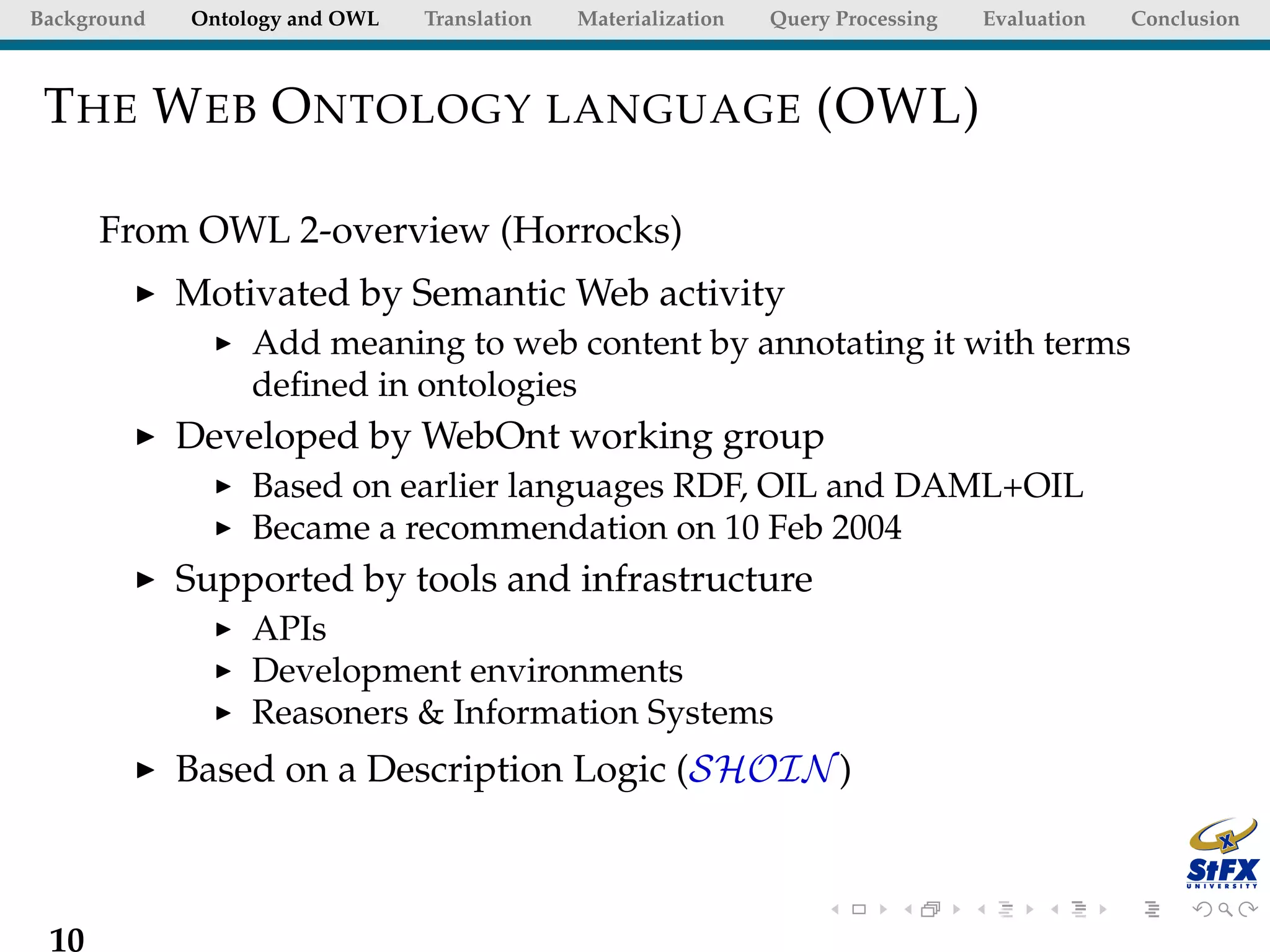 Background   Ontology and OWL   Translation   Materialization   Query Processing   Evaluation   Conclusion



 T HE W EB O NTOLOGY LANGUAGE (OWL)

      From OWL 2-overview (Horrocks)
             Motivated by Semantic Web activity
                  Add meaning to web content by annotating it with terms
                  deﬁned in ontologies
             Developed by WebOnt working group
                  Based on earlier languages RDF, OIL and DAML+OIL
                  Became a recommendation on 10 Feb 2004
             Supported by tools and infrastructure
                  APIs
                  Development environments
                  Reasoners & Information Systems
             Based on a Description Logic (SHOIN )



 10
 