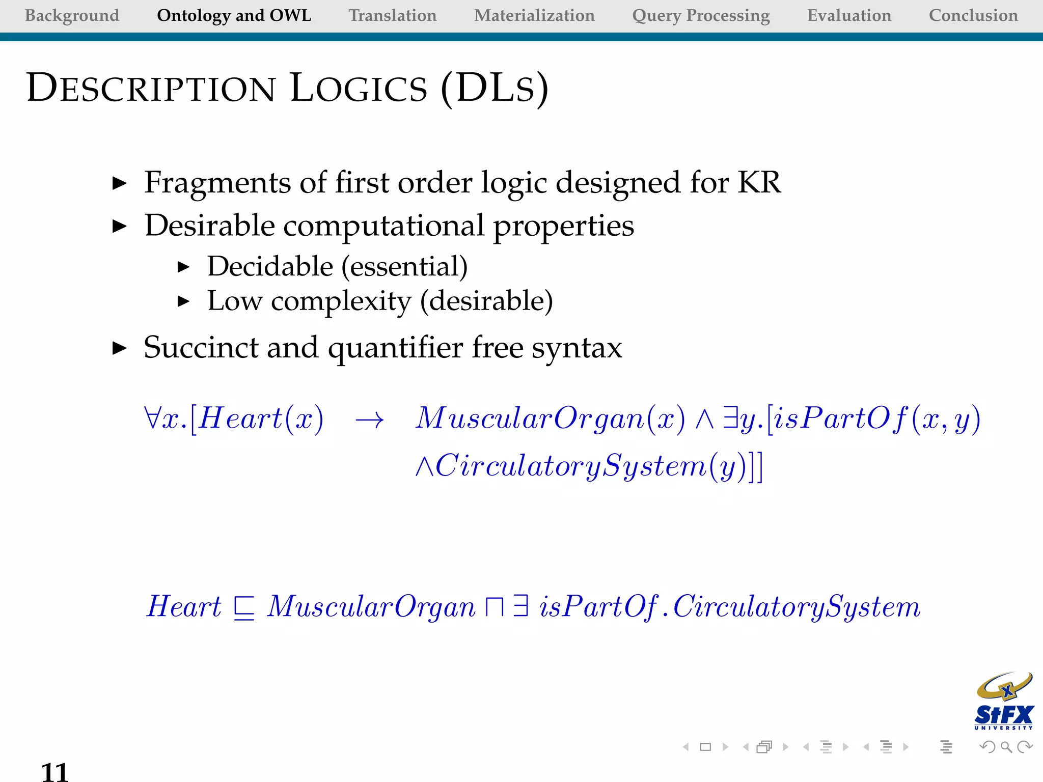 Background   Ontology and OWL   Translation   Materialization   Query Processing   Evaluation   Conclusion



D ESCRIPTION L OGICS (DL S )

             Fragments of ﬁrst order logic designed for KR
             Desirable computational properties
                  Decidable (essential)
                  Low complexity (desirable)
             Succinct and quantiﬁer free syntax

             ∀x.[Heart(x) → M uscularOrgan(x) ∧ ∃y.[isP artOf (x, y)
                                        ∧CirculatorySystem(y)]]



             Heart      MuscularOrgan             ∃ isPartOf .CirculatorySystem




 11
 