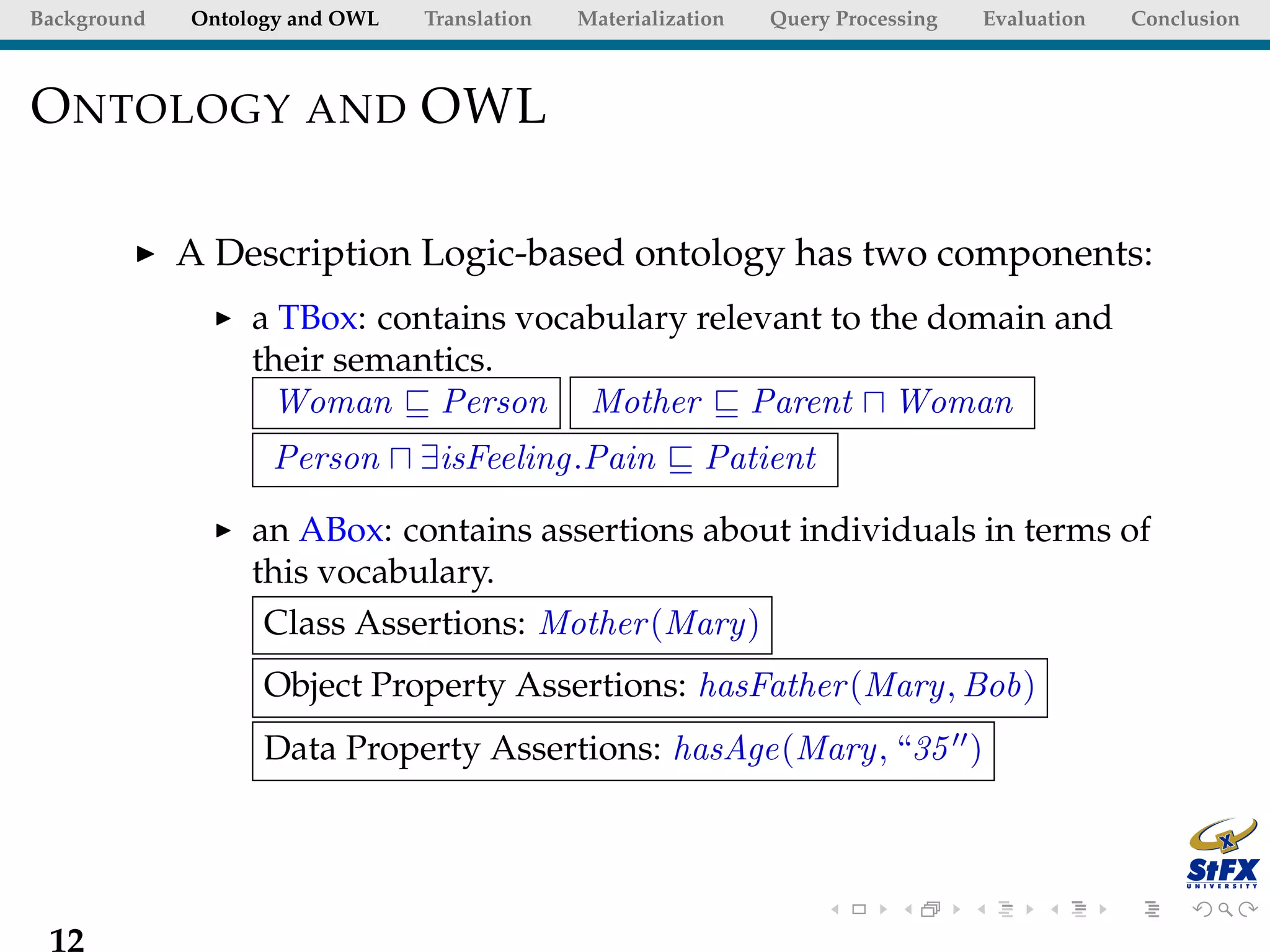 Background   Ontology and OWL   Translation   Materialization   Query Processing   Evaluation   Conclusion



O NTOLOGY AND OWL

             A Description Logic-based ontology has two components:
                  a TBox: contains vocabulary relevant to the domain and
                  their semantics.
                   Woman Person Mother Parent Woman
                   Person       ∃isFeeling.Pain           Patient

                  an ABox: contains assertions about individuals in terms of
                  this vocabulary.
                   Class Assertions: Mother (Mary)
                   Object Property Assertions: hasFather (Mary, Bob)
                   Data Property Assertions: hasAge(Mary, “35 )




 12
 
