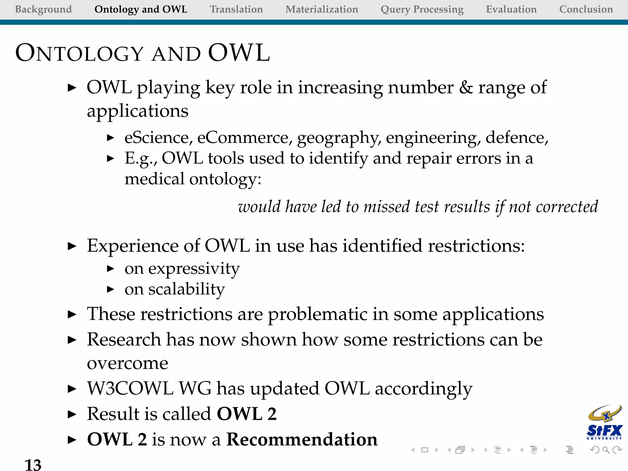 Background   Ontology and OWL   Translation   Materialization   Query Processing   Evaluation   Conclusion



O NTOLOGY AND OWL
             OWL playing key role in increasing number & range of
             applications
                  eScience, eCommerce, geography, engineering, defence,
                  E.g., OWL tools used to identify and repair errors in a
                  medical ontology:
                                     would have led to missed test results if not corrected

             Experience of OWL in use has identiﬁed restrictions:
                  on expressivity
                  on scalability
             These restrictions are problematic in some applications
             Research has now shown how some restrictions can be
             overcome
             W3COWL WG has updated OWL accordingly
             Result is called OWL 2
             OWL 2 is now a Recommendation
 13
 