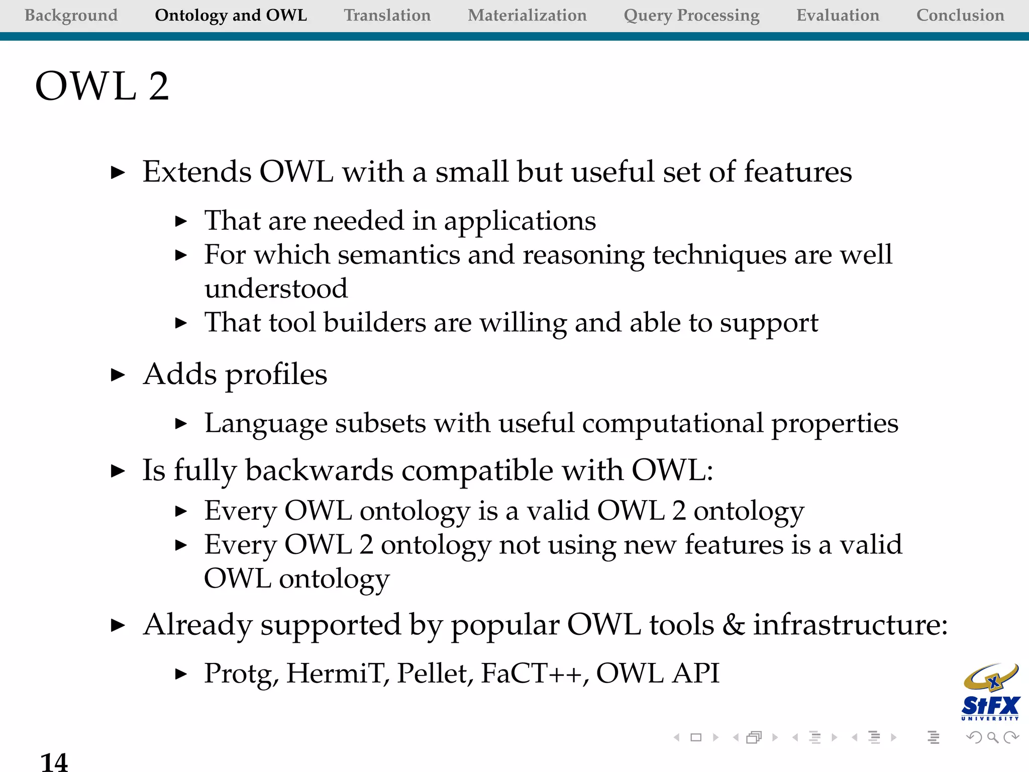 Background   Ontology and OWL   Translation   Materialization   Query Processing   Evaluation   Conclusion



 OWL 2

             Extends OWL with a small but useful set of features
                  That are needed in applications
                  For which semantics and reasoning techniques are well
                  understood
                  That tool builders are willing and able to support
             Adds proﬁles
                  Language subsets with useful computational properties
             Is fully backwards compatible with OWL:
                  Every OWL ontology is a valid OWL 2 ontology
                  Every OWL 2 ontology not using new features is a valid
                  OWL ontology
             Already supported by popular OWL tools & infrastructure:
                  Protg, HermiT, Pellet, FaCT++, OWL API


 14
 