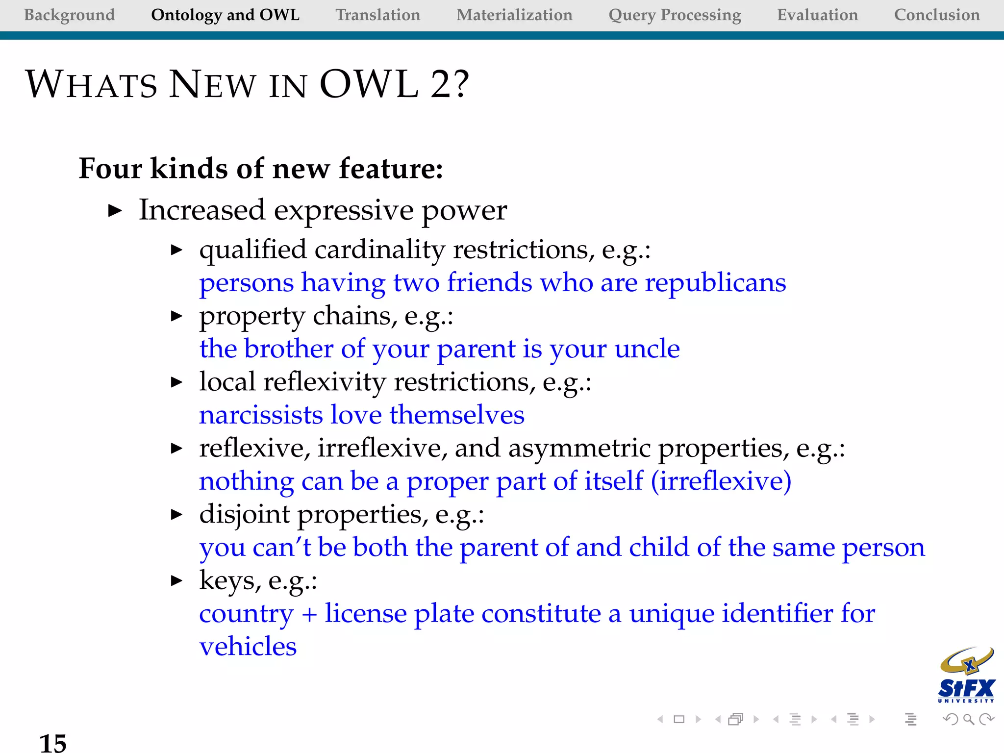 Background   Ontology and OWL   Translation   Materialization   Query Processing   Evaluation   Conclusion



W HATS N EW IN OWL 2?

      Four kinds of new feature:
          Increased expressive power
                  qualiﬁed cardinality restrictions, e.g.:
                  persons having two friends who are republicans
                  property chains, e.g.:
                  the brother of your parent is your uncle
                  local reﬂexivity restrictions, e.g.:
                  narcissists love themselves
                  reﬂexive, irreﬂexive, and asymmetric properties, e.g.:
                  nothing can be a proper part of itself (irreﬂexive)
                  disjoint properties, e.g.:
                  you can’t be both the parent of and child of the same person
                  keys, e.g.:
                  country + license plate constitute a unique identiﬁer for
                  vehicles


 15
 