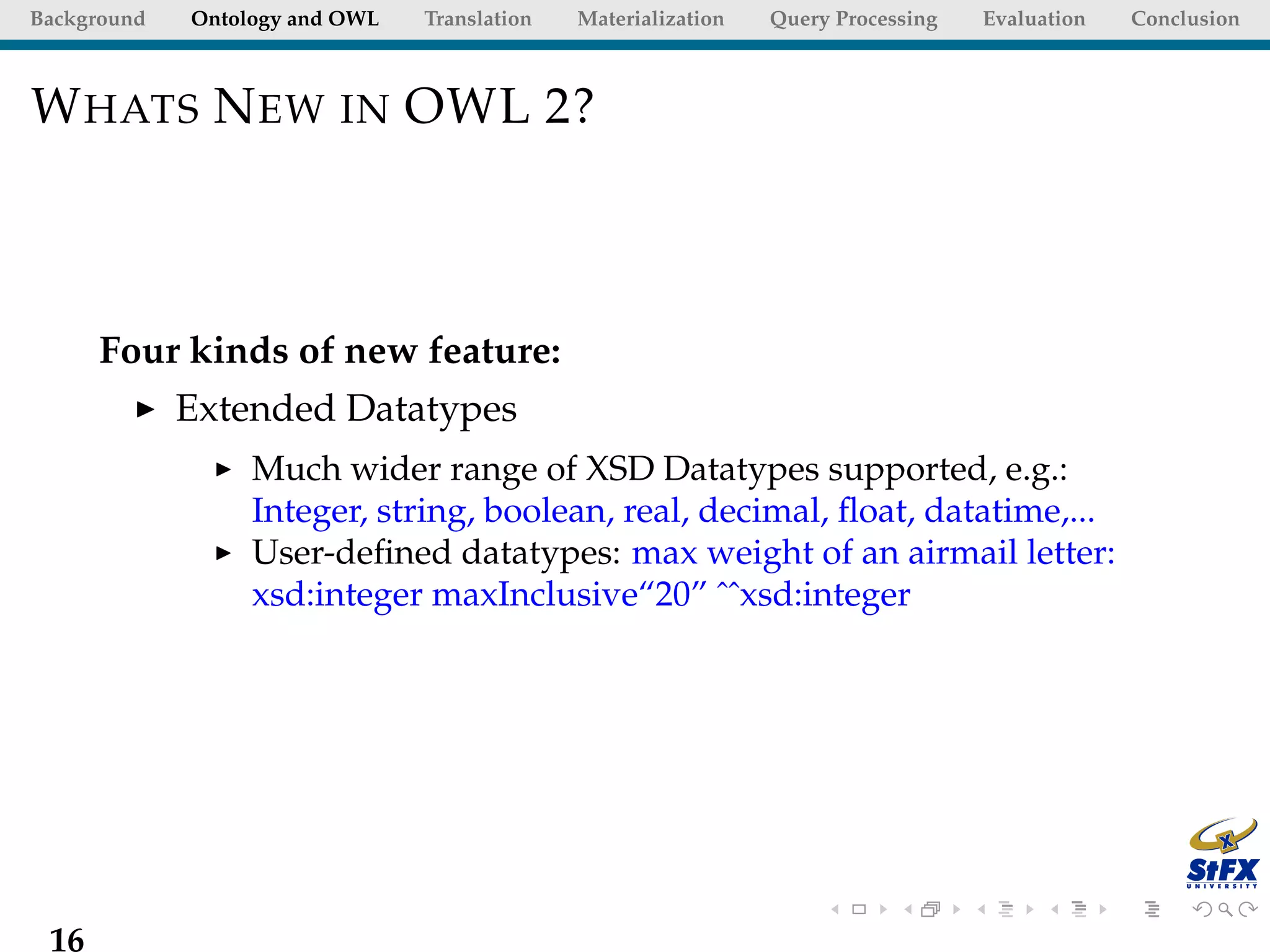 Background   Ontology and OWL   Translation   Materialization   Query Processing   Evaluation   Conclusion



W HATS N EW IN OWL 2?



      Four kinds of new feature:
             Extended Datatypes
                  Much wider range of XSD Datatypes supported, e.g.:
                  Integer, string, boolean, real, decimal, ﬂoat, datatime,...
                  User-deﬁned datatypes: max weight of an airmail letter:
                  xsd:integer maxInclusive“20” ˆˆxsd:integer




 16
 