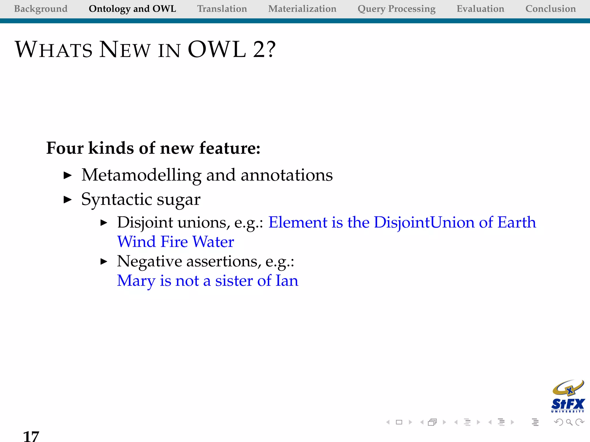 Background   Ontology and OWL   Translation   Materialization   Query Processing   Evaluation   Conclusion



W HATS N EW IN OWL 2?



      Four kinds of new feature:
             Metamodelling and annotations
             Syntactic sugar
                  Disjoint unions, e.g.: Element is the DisjointUnion of Earth
                  Wind Fire Water
                  Negative assertions, e.g.:
                  Mary is not a sister of Ian




 17
 