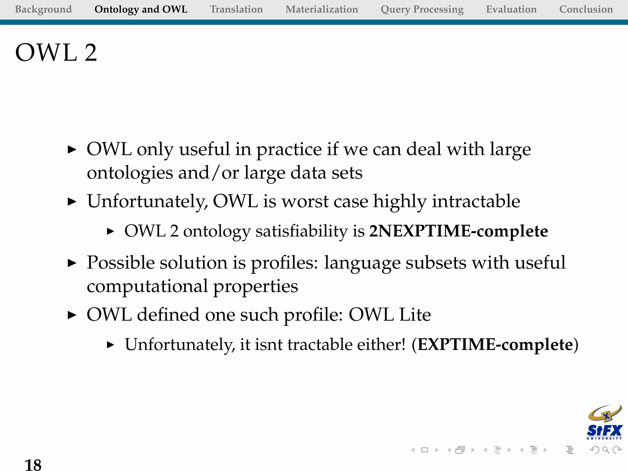 Background   Ontology and OWL   Translation   Materialization   Query Processing   Evaluation   Conclusion



OWL 2


             OWL only useful in practice if we can deal with large
             ontologies and/or large data sets
             Unfortunately, OWL is worst case highly intractable
                  OWL 2 ontology satisﬁability is 2NEXPTIME-complete
             Possible solution is proﬁles: language subsets with useful
             computational properties
             OWL deﬁned one such proﬁle: OWL Lite
                  Unfortunately, it isnt tractable either! (EXPTIME-complete)




 18
 
