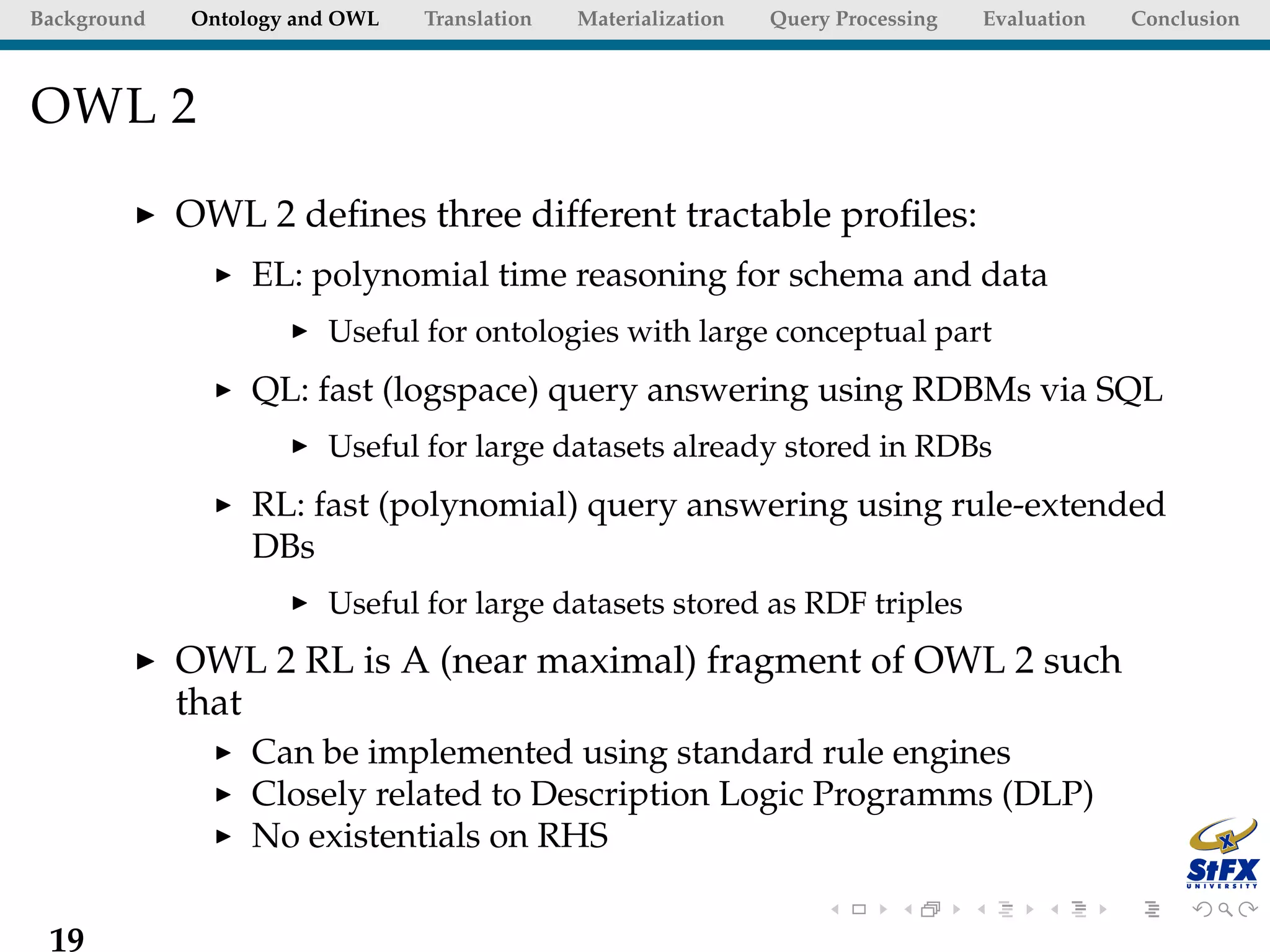 Background   Ontology and OWL   Translation   Materialization   Query Processing   Evaluation   Conclusion



OWL 2

             OWL 2 deﬁnes three different tractable proﬁles:
                  EL: polynomial time reasoning for schema and data
                        Useful for ontologies with large conceptual part
                  QL: fast (logspace) query answering using RDBMs via SQL
                        Useful for large datasets already stored in RDBs
                  RL: fast (polynomial) query answering using rule-extended
                  DBs
                        Useful for large datasets stored as RDF triples
             OWL 2 RL is A (near maximal) fragment of OWL 2 such
             that
                  Can be implemented using standard rule engines
                  Closely related to Description Logic Programms (DLP)
                  No existentials on RHS

 19
 