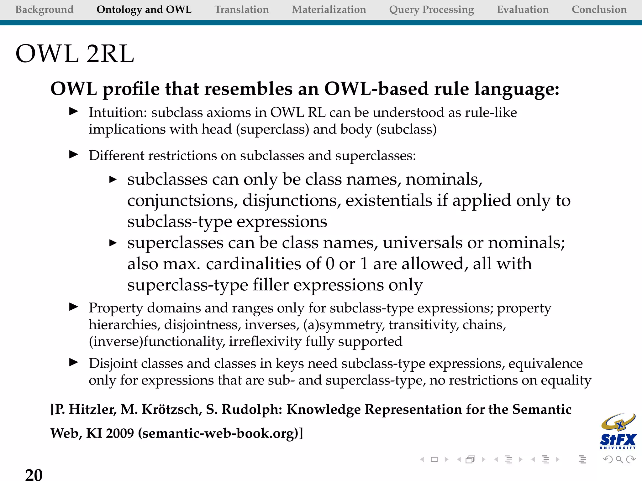 Background    Ontology and OWL   Translation   Materialization   Query Processing   Evaluation   Conclusion



OWL 2RL
      OWL proﬁle that resembles an OWL-based rule language:
             Intuition: subclass axioms in OWL RL can be understood as rule-like
             implications with head (superclass) and body (subclass)
             Different restrictions on subclasses and superclasses:
                   subclasses can only be class names, nominals,
                   conjunctsions, disjunctions, existentials if applied only to
                   subclass-type expressions
                   superclasses can be class names, universals or nominals;
                   also max. cardinalities of 0 or 1 are allowed, all with
                   superclass-type ﬁller expressions only
             Property domains and ranges only for subclass-type expressions; property
             hierarchies, disjointness, inverses, (a)symmetry, transitivity, chains,
             (inverse)functionality, irreﬂexivity fully supported
             Disjoint classes and classes in keys need subclass-type expressions, equivalence
             only for expressions that are sub- and superclass-type, no restrictions on equality

      [P. Hitzler, M. Krotzsch, S. Rudolph: Knowledge Representation for the Semantic
                        ¨
      Web, KI 2009 (semantic-web-book.org)]


 20
 