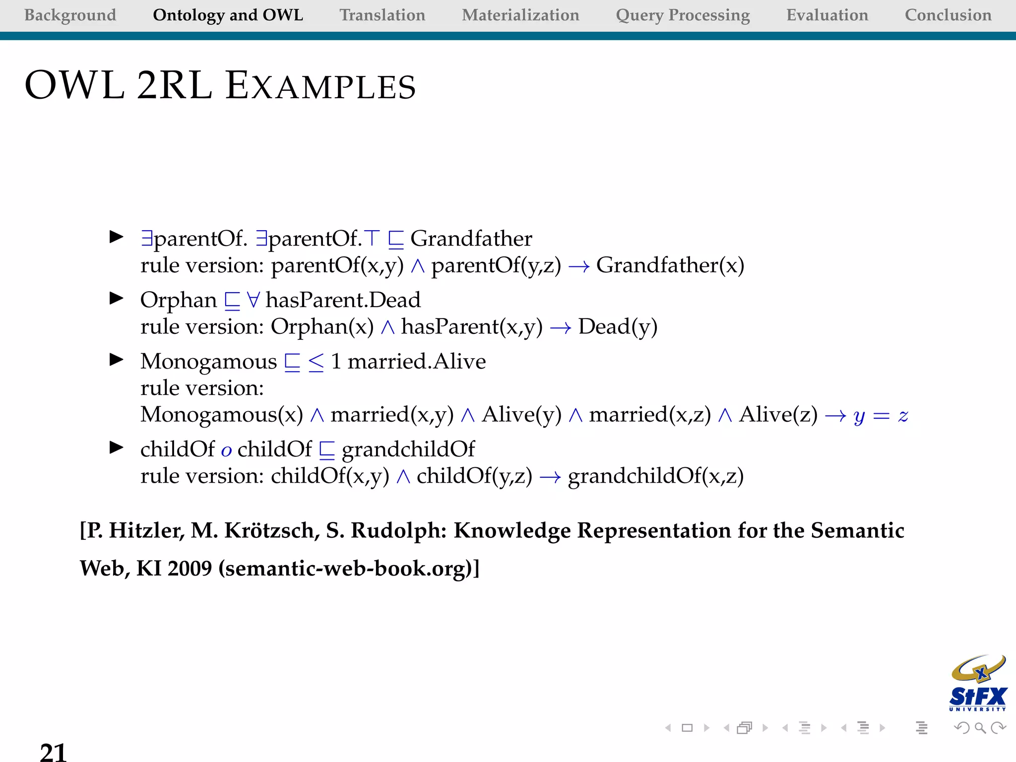 Background    Ontology and OWL   Translation   Materialization   Query Processing   Evaluation   Conclusion



OWL 2RL E XAMPLES


             ∃parentOf. ∃parentOf.       Grandfather
             rule version: parentOf(x,y) ∧ parentOf(y,z) → Grandfather(x)
             Orphan ∀ hasParent.Dead
             rule version: Orphan(x) ∧ hasParent(x,y) → Dead(y)
             Monogamous ≤ 1 married.Alive
             rule version:
             Monogamous(x) ∧ married(x,y) ∧ Alive(y) ∧ married(x,z) ∧ Alive(z) → y = z
             childOf o childOf grandchildOf
             rule version: childOf(x,y) ∧ childOf(y,z) → grandchildOf(x,z)

      [P. Hitzler, M. Krotzsch, S. Rudolph: Knowledge Representation for the Semantic
                        ¨
      Web, KI 2009 (semantic-web-book.org)]




 21
 