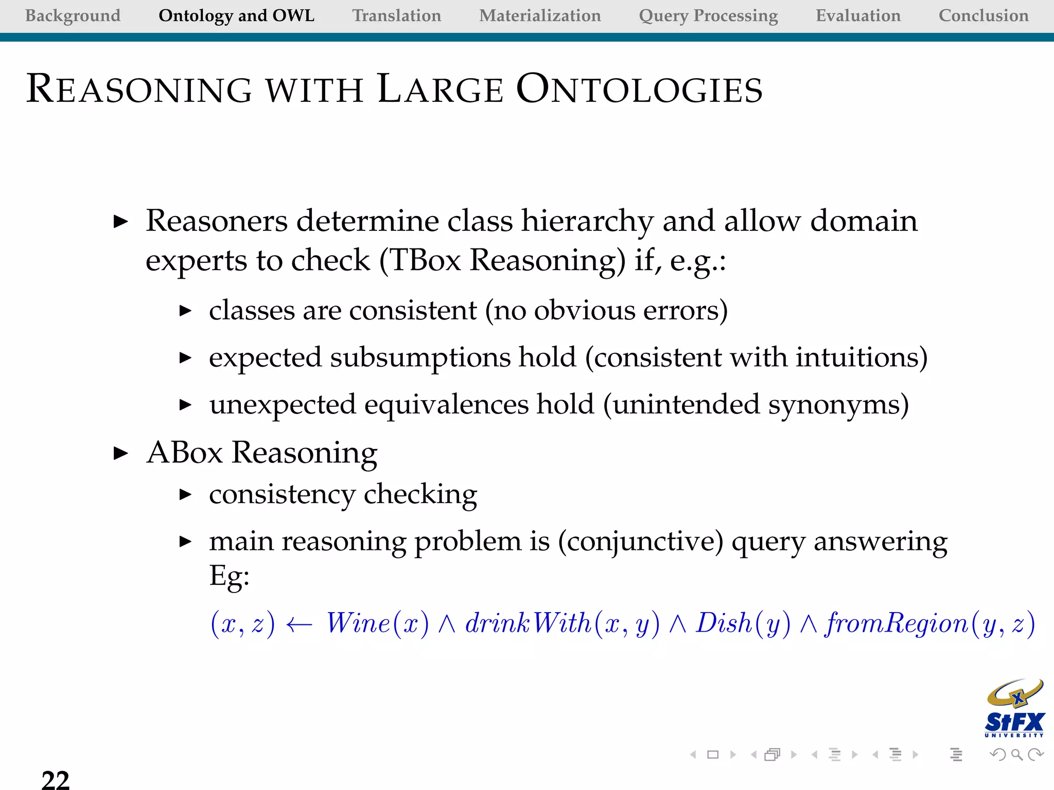Background   Ontology and OWL   Translation   Materialization   Query Processing   Evaluation   Conclusion



R EASONING WITH L ARGE O NTOLOGIES


             Reasoners determine class hierarchy and allow domain
             experts to check (TBox Reasoning) if, e.g.:
                  classes are consistent (no obvious errors)
                  expected subsumptions hold (consistent with intuitions)
                  unexpected equivalences hold (unintended synonyms)
             ABox Reasoning
                  consistency checking
                  main reasoning problem is (conjunctive) query answering
                  Eg:
                  (x , z ) ← Wine(x ) ∧ drinkWith(x , y) ∧ Dish(y) ∧ fromRegion(y, z )




 22
 