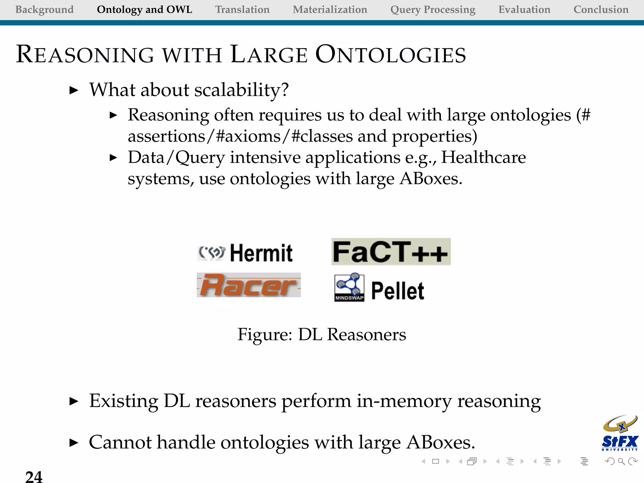 Background   Ontology and OWL   Translation   Materialization   Query Processing   Evaluation   Conclusion



R EASONING WITH L ARGE O NTOLOGIES
             What about scalability?
                  Reasoning often requires us to deal with large ontologies (#
                  assertions/#axioms/#classes and properties)
                  Data/Query intensive applications e.g., Healthcare
                  systems, use ontologies with large ABoxes.




                                    Figure: DL Reasoners


             Existing DL reasoners perform in-memory reasoning

             Cannot handle ontologies with large ABoxes.
 24
 