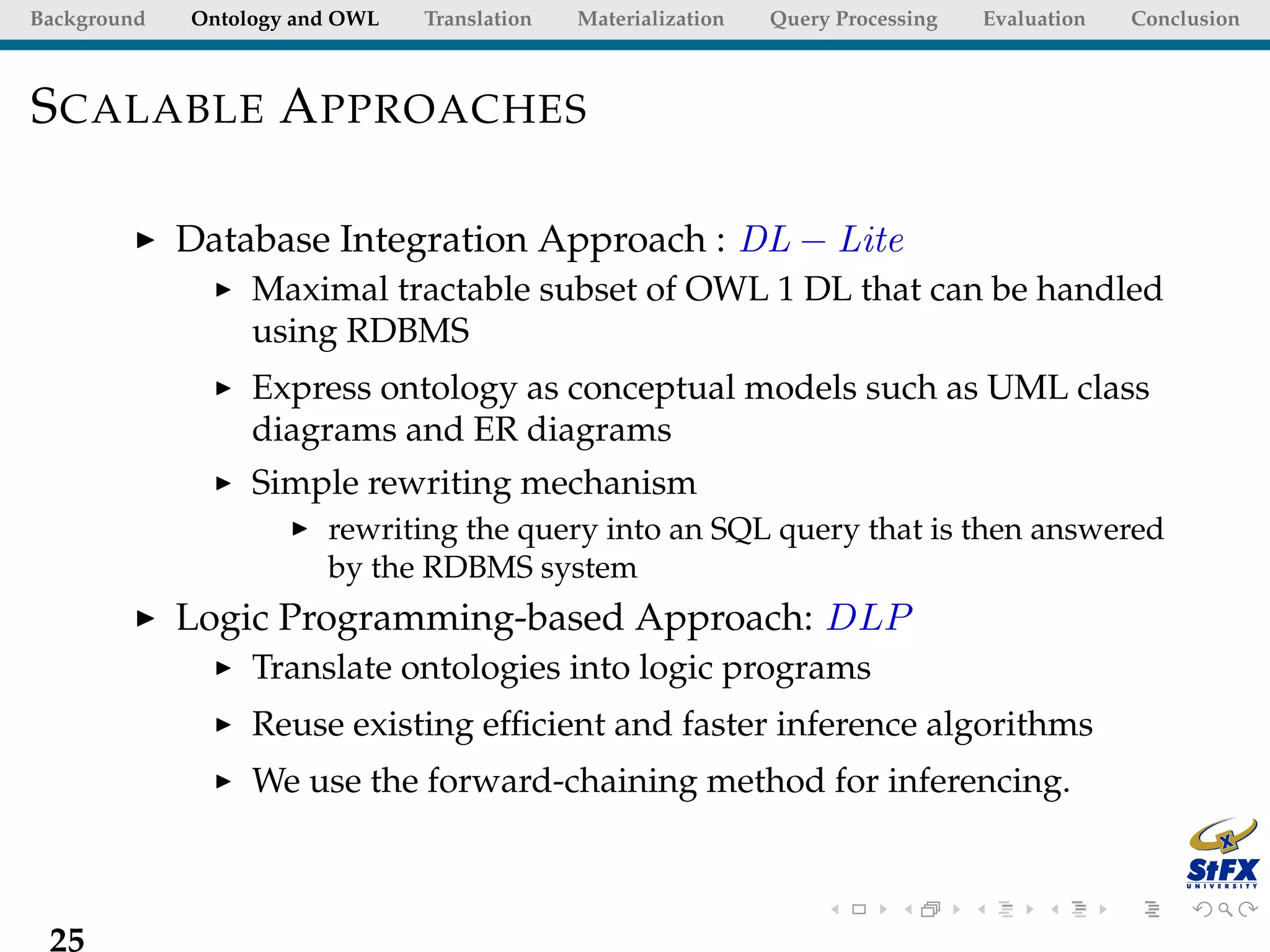 Background   Ontology and OWL   Translation   Materialization   Query Processing   Evaluation   Conclusion



S CALABLE A PPROACHES

             Database Integration Approach : DL − Lite
                  Maximal tractable subset of OWL 1 DL that can be handled
                  using RDBMS
                  Express ontology as conceptual models such as UML class
                  diagrams and ER diagrams
                  Simple rewriting mechanism
                        rewriting the query into an SQL query that is then answered
                        by the RDBMS system
             Logic Programming-based Approach: DLP
                  Translate ontologies into logic programs
                  Reuse existing efﬁcient and faster inference algorithms
                  We use the forward-chaining method for inferencing.



 25
 