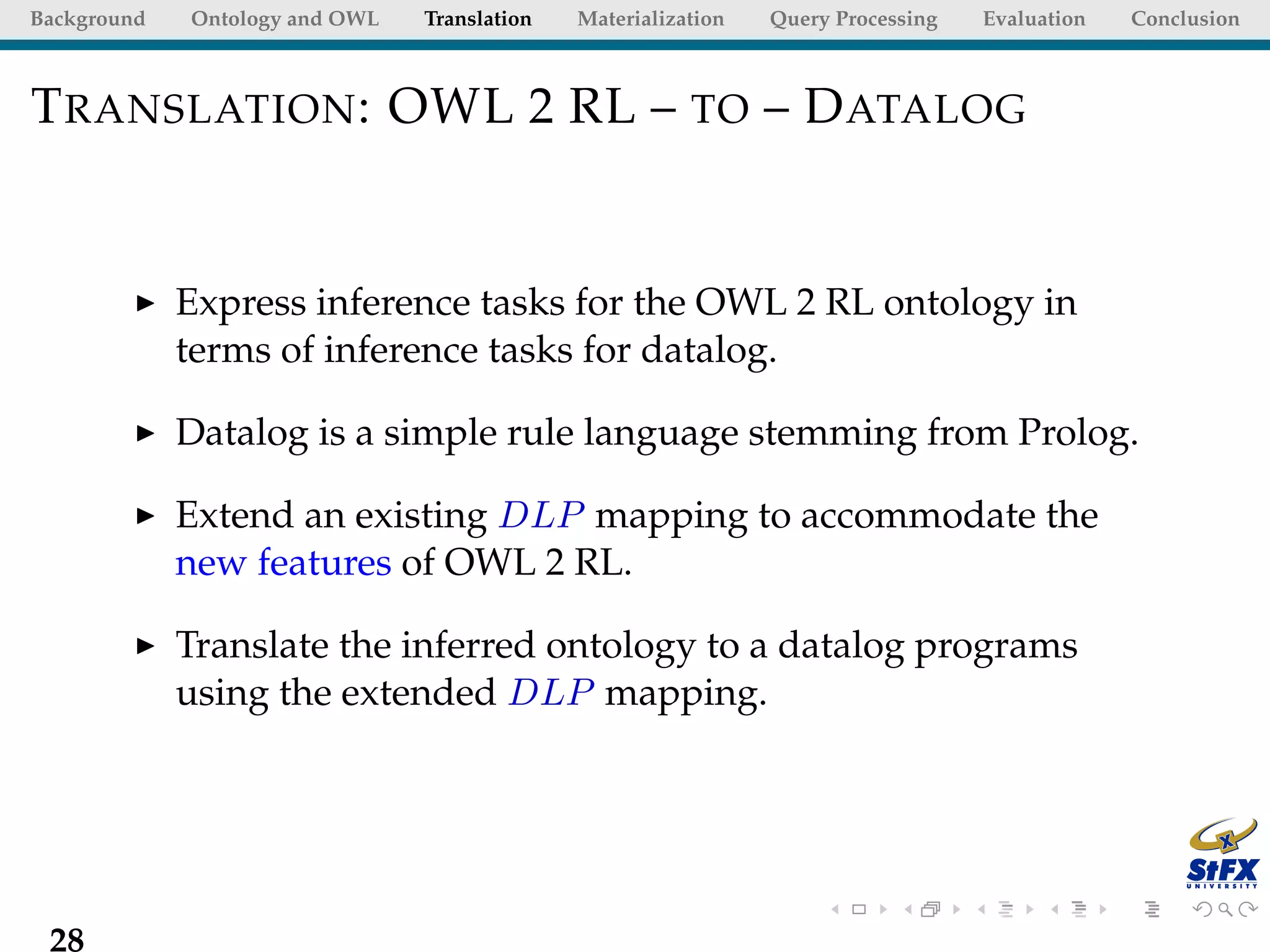 Background   Ontology and OWL   Translation   Materialization   Query Processing   Evaluation   Conclusion



T RANSLATION : OWL 2 RL – TO – D ATALOG


             Express inference tasks for the OWL 2 RL ontology in
             terms of inference tasks for datalog.

             Datalog is a simple rule language stemming from Prolog.

             Extend an existing DLP mapping to accommodate the
             new features of OWL 2 RL.

             Translate the inferred ontology to a datalog programs
             using the extended DLP mapping.




 28
 