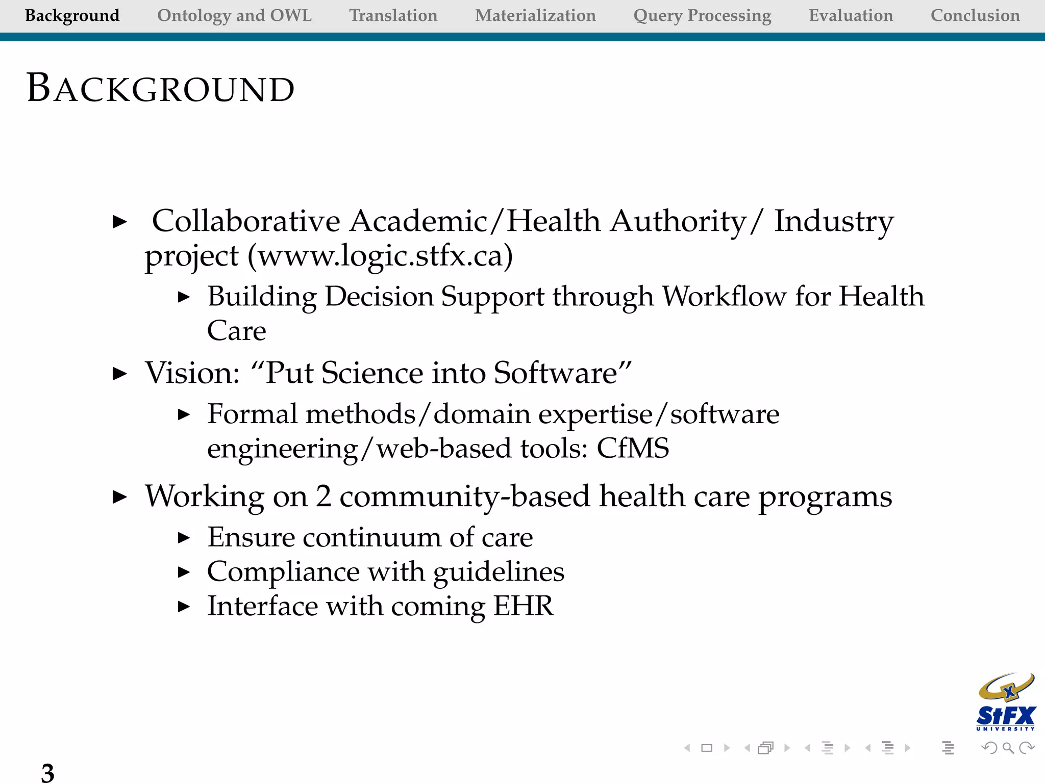 Background   Ontology and OWL   Translation   Materialization   Query Processing   Evaluation   Conclusion



B ACKGROUND


             Collaborative Academic/Health Authority/ Industry
             project (www.logic.stfx.ca)
                  Building Decision Support through Workﬂow for Health
                  Care
             Vision: “Put Science into Software”
                  Formal methods/domain expertise/software
                  engineering/web-based tools: CfMS
             Working on 2 community-based health care programs
                  Ensure continuum of care
                  Compliance with guidelines
                  Interface with coming EHR




 3
 