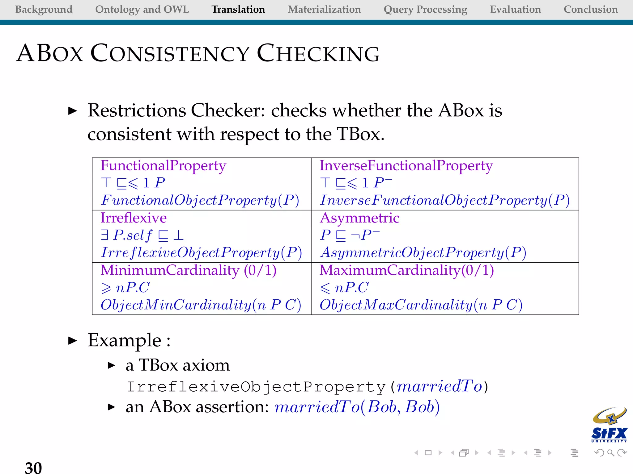 Background   Ontology and OWL   Translation   Materialization   Query Processing   Evaluation   Conclusion



AB OX C ONSISTENCY C HECKING

             Restrictions Checker: checks whether the ABox is
             consistent with respect to the TBox.
              FunctionalProperty                    InverseFunctionalProperty
                     1P                                   1 P−
              F unctionalObjectP roperty(P )        InverseF unctionalObjectP roperty(P )
              Irreﬂexive                            Asymmetric
              ∃ P.self ⊥                            P ¬P −
              Irref lexiveObjectP roperty(P )       AsymmetricObjectP roperty(P )
              MinimumCardinality (0/1)              MaximumCardinality(0/1)
                 nP.C                                 nP.C
              ObjectM inCardinality(n P C)          ObjectM axCardinality(n P C)

             Example :
                  a TBox axiom
                  IrreflexiveObjectProperty(marriedT o)
                  an ABox assertion: marriedT o(Bob, Bob)


 30
 