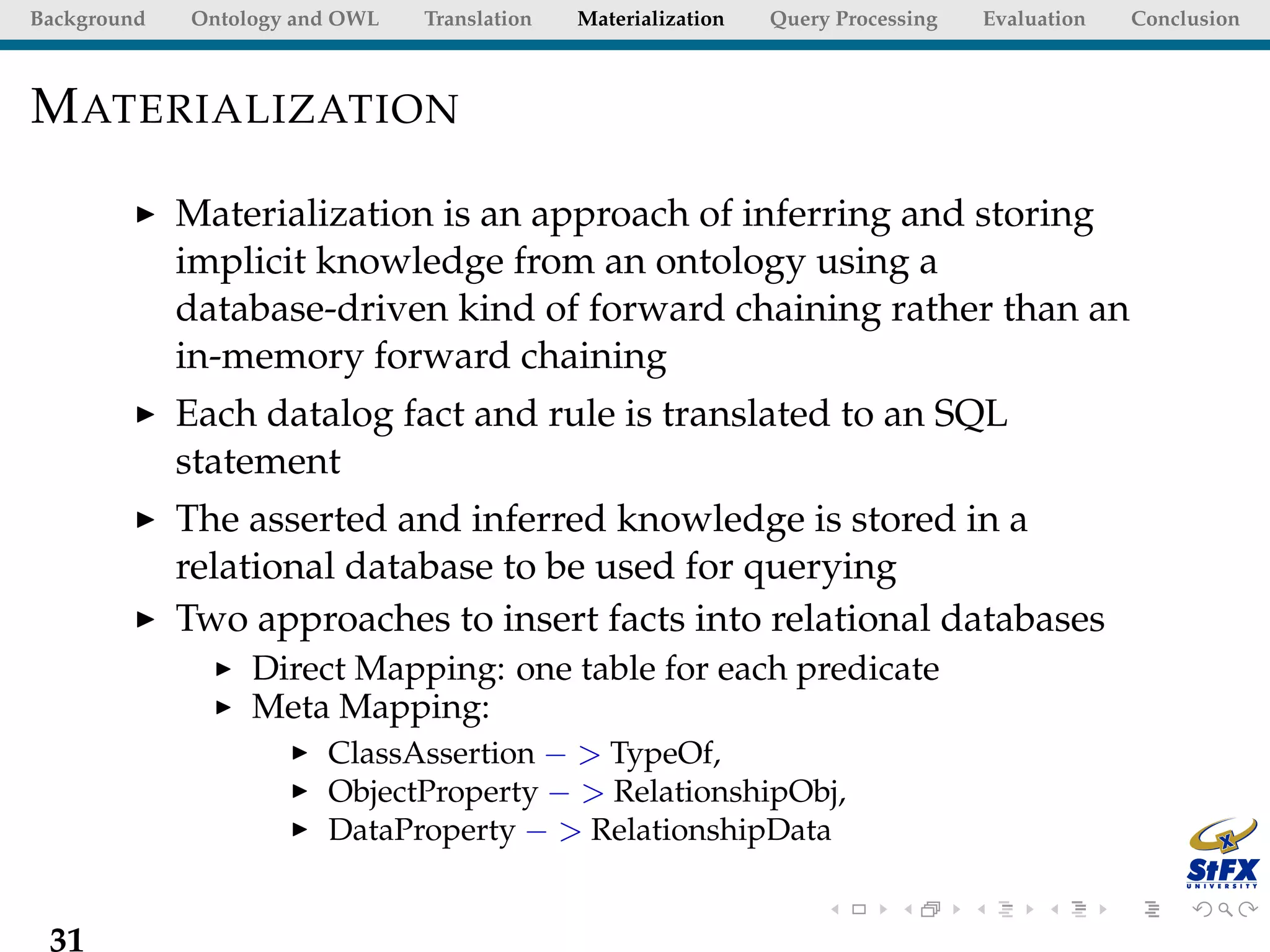 Background   Ontology and OWL   Translation   Materialization   Query Processing   Evaluation   Conclusion



M ATERIALIZATION

             Materialization is an approach of inferring and storing
             implicit knowledge from an ontology using a
             database-driven kind of forward chaining rather than an
             in-memory forward chaining
             Each datalog fact and rule is translated to an SQL
             statement
             The asserted and inferred knowledge is stored in a
             relational database to be used for querying
             Two approaches to insert facts into relational databases
                  Direct Mapping: one table for each predicate
                  Meta Mapping:
                        ClassAssertion − > TypeOf,
                        ObjectProperty − > RelationshipObj,
                        DataProperty − > RelationshipData


 31
 