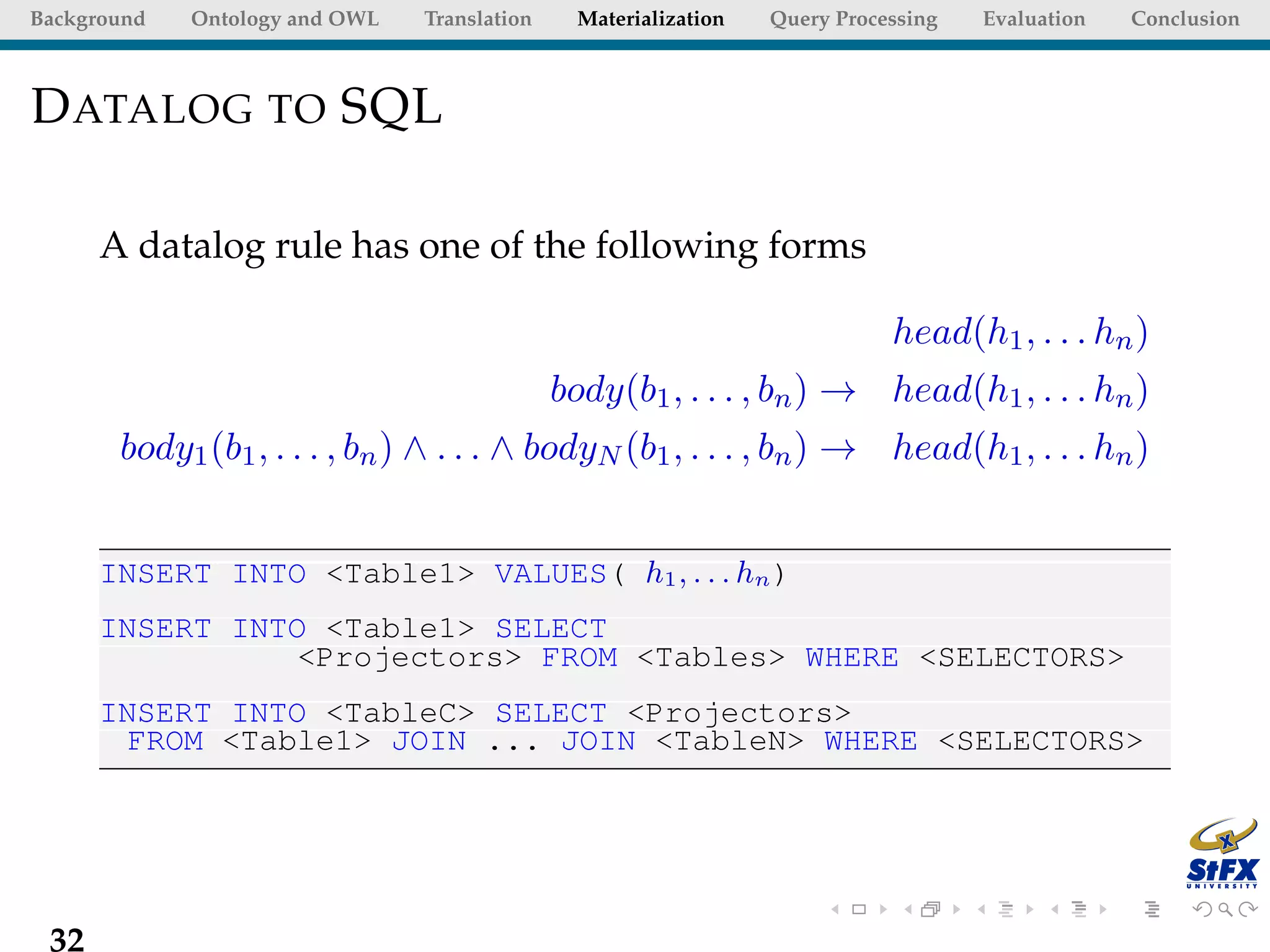 Background   Ontology and OWL   Translation     Materialization   Query Processing   Evaluation   Conclusion



D ATALOG TO SQL

      A datalog rule has one of the following forms

                                                                             head(h1 , . . . hn )
                                              body(b1 , . . . , bn ) → head(h1 , . . . hn )
       body1 (b1 , . . . , bn ) ∧ . . . ∧ bodyN (b1 , . . . , bn ) → head(h1 , . . . hn )


      INSERT INTO <Table1> VALUES( h1 , . . . hn )
      INSERT INTO <Table1> SELECT
                <Projectors> FROM <Tables> WHERE <SELECTORS>
      INSERT INTO <TableC> SELECT <Projectors>
        FROM <Table1> JOIN ... JOIN <TableN> WHERE <SELECTORS>




 32
 