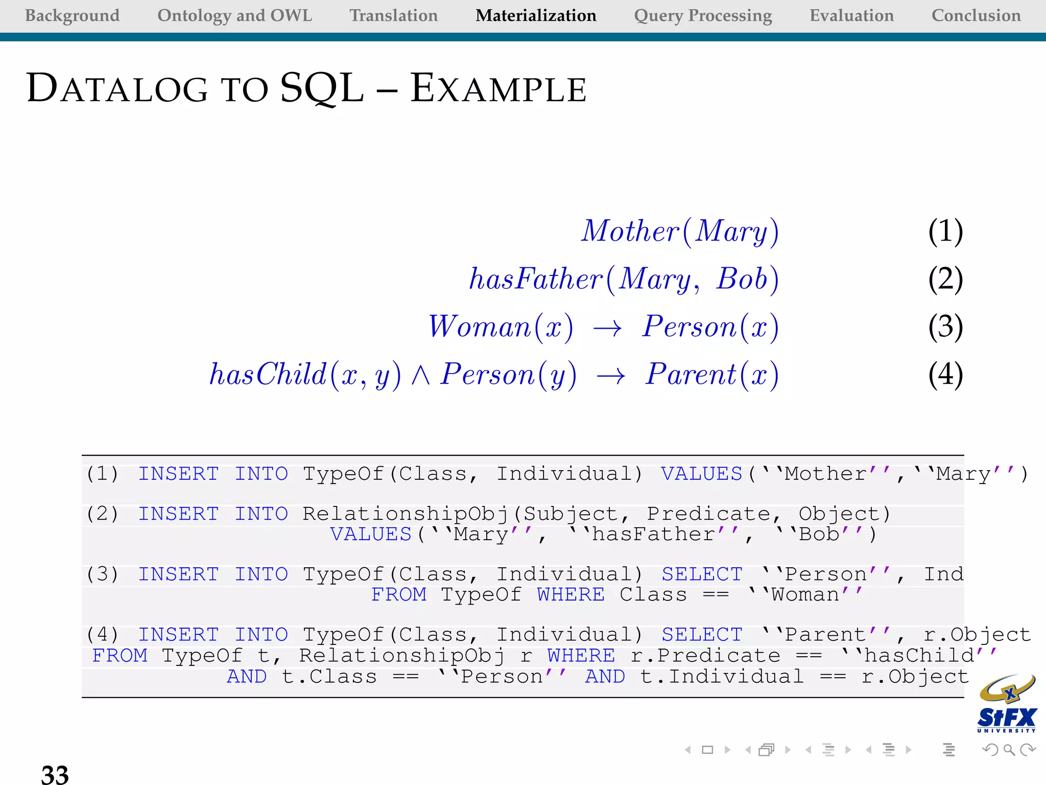 Background   Ontology and OWL   Translation   Materialization   Query Processing   Evaluation   Conclusion



D ATALOG TO SQL – E XAMPLE


                                                          Mother (Mary)                         (1)
                                              hasFather (Mary, Bob)                             (2)
                                         Woman(x ) → Person(x )                                 (3)
                  hasChild (x , y) ∧ Person(y) → Parent(x )                                     (4)


      (1) INSERT INTO TypeOf(Class, Individual) VALUES(‘‘Mother’’,‘‘Mary’’)
      (2) INSERT INTO RelationshipObj(Subject, Predicate, Object)
                        VALUES(‘‘Mary’’, ‘‘hasFather’’, ‘‘Bob’’)
      (3) INSERT INTO TypeOf(Class, Individual) SELECT ‘‘Person’’, Ind
                           FROM TypeOf WHERE Class == ‘‘Woman’’
      (4) INSERT INTO TypeOf(Class, Individual) SELECT ‘‘Parent’’, r.Object
       FROM TypeOf t, RelationshipObj r WHERE r.Predicate == ‘‘hasChild’’
                 AND t.Class == ‘‘Person’’ AND t.Individual == r.Object



 33
 