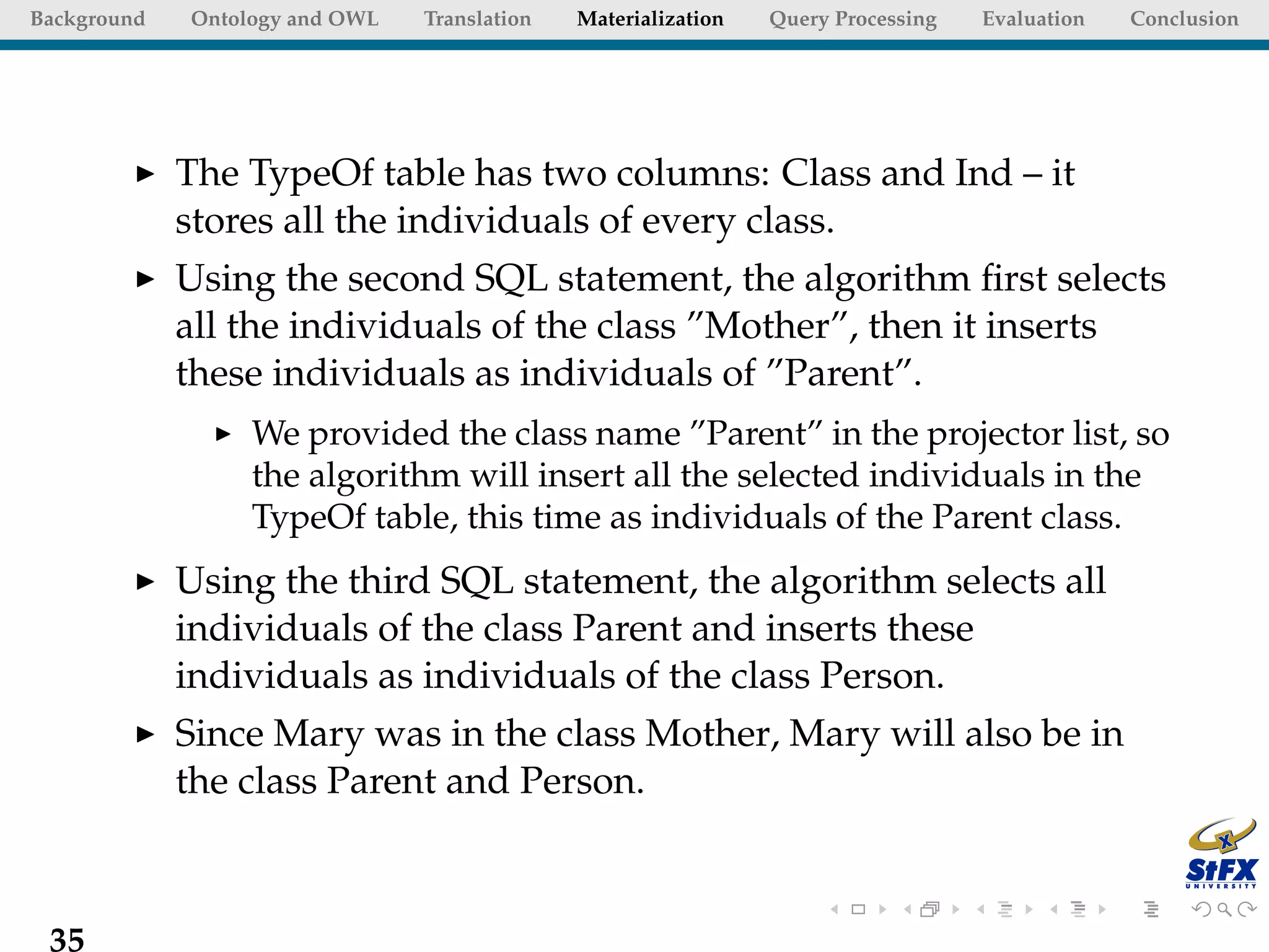 Background   Ontology and OWL   Translation   Materialization   Query Processing   Evaluation   Conclusion




             The TypeOf table has two columns: Class and Ind – it
             stores all the individuals of every class.
             Using the second SQL statement, the algorithm ﬁrst selects
             all the individuals of the class ”Mother”, then it inserts
             these individuals as individuals of ”Parent”.
                  We provided the class name ”Parent” in the projector list, so
                  the algorithm will insert all the selected individuals in the
                  TypeOf table, this time as individuals of the Parent class.
             Using the third SQL statement, the algorithm selects all
             individuals of the class Parent and inserts these
             individuals as individuals of the class Person.
             Since Mary was in the class Mother, Mary will also be in
             the class Parent and Person.



 35
 