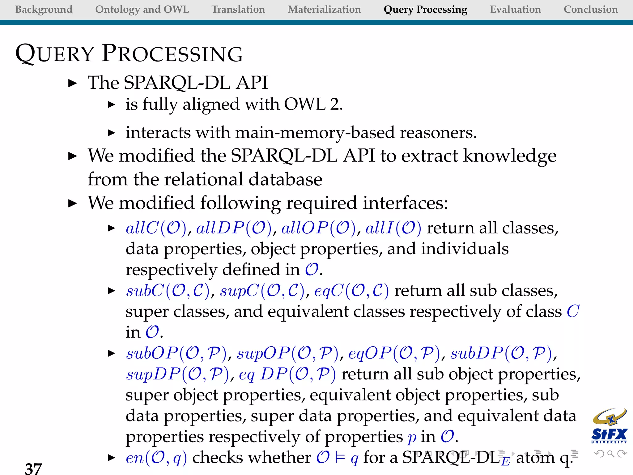 Background   Ontology and OWL   Translation   Materialization   Query Processing   Evaluation   Conclusion



Q UERY P ROCESSING
             The SPARQL-DL API
                  is fully aligned with OWL 2.
                  interacts with main-memory-based reasoners.
             We modiﬁed the SPARQL-DL API to extract knowledge
             from the relational database
             We modiﬁed following required interfaces:
                  allC(O), allDP (O), allOP (O), allI(O) return all classes,
                  data properties, object properties, and individuals
                  respectively deﬁned in O.
                  subC(O, C), supC(O, C), eqC(O, C) return all sub classes,
                  super classes, and equivalent classes respectively of class C
                  in O.
                  subOP (O, P), supOP (O, P), eqOP (O, P), subDP (O, P),
                  supDP (O, P), eq DP (O, P) return all sub object properties,
                  super object properties, equivalent object properties, sub
                  data properties, super data properties, and equivalent data
                  properties respectively of properties p in O.
                  en(O, q) checks whether O q for a SPARQL-DLE atom q.
 37
 