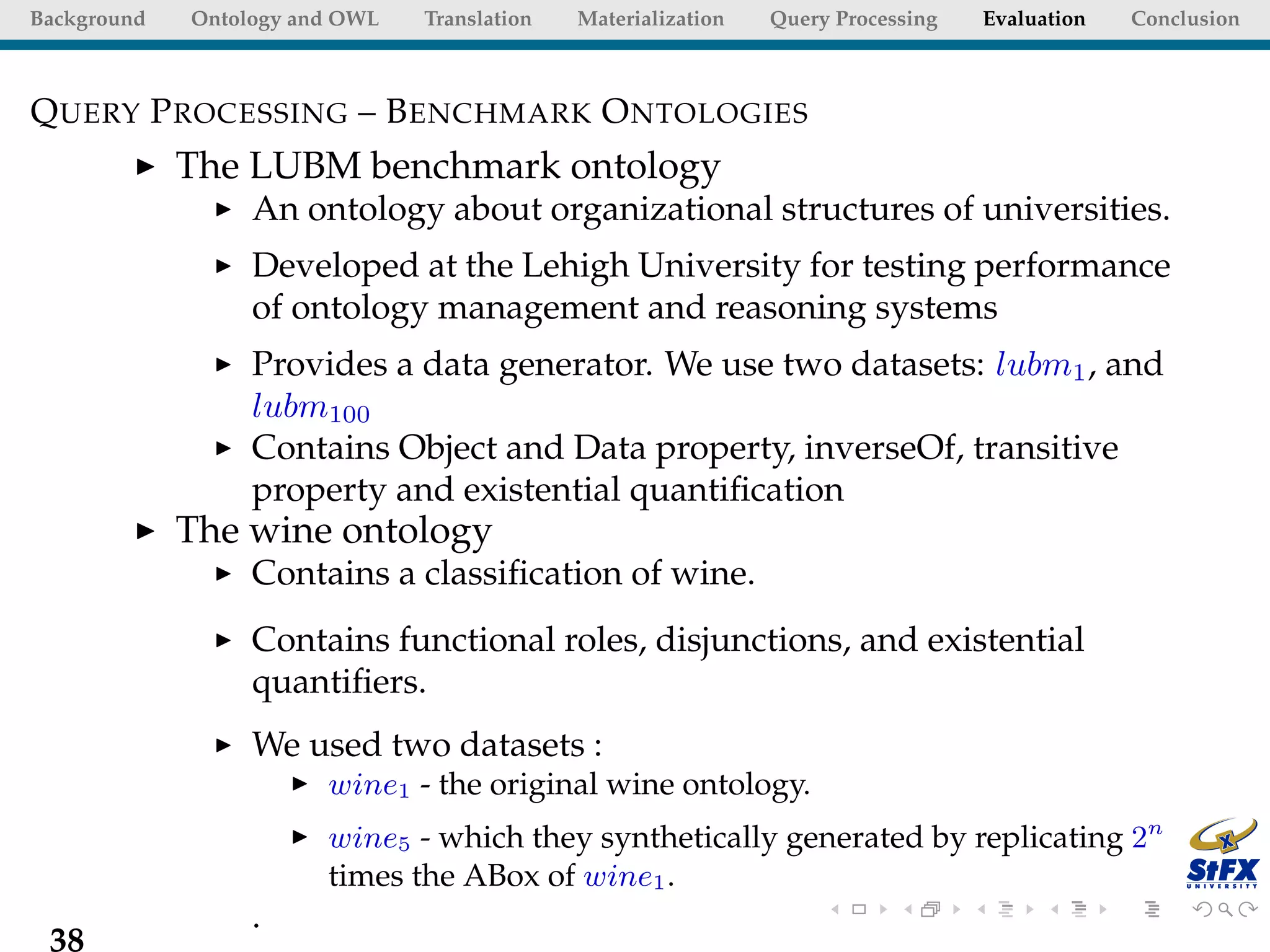 Background   Ontology and OWL   Translation   Materialization   Query Processing   Evaluation   Conclusion



Q UERY P ROCESSING – B ENCHMARK O NTOLOGIES
             The LUBM benchmark ontology
                  An ontology about organizational structures of universities.
                  Developed at the Lehigh University for testing performance
                  of ontology management and reasoning systems
                  Provides a data generator. We use two datasets: lubm1 , and
                  lubm100
                  Contains Object and Data property, inverseOf, transitive
                  property and existential quantiﬁcation
             The wine ontology
                  Contains a classiﬁcation of wine.
                  Contains functional roles, disjunctions, and existential
                  quantiﬁers.
                  We used two datasets :
                        wine1 - the original wine ontology.
                        wine5 - which they synthetically generated by replicating 2n
                        times the ABox of wine1 .
                  .
 38
 