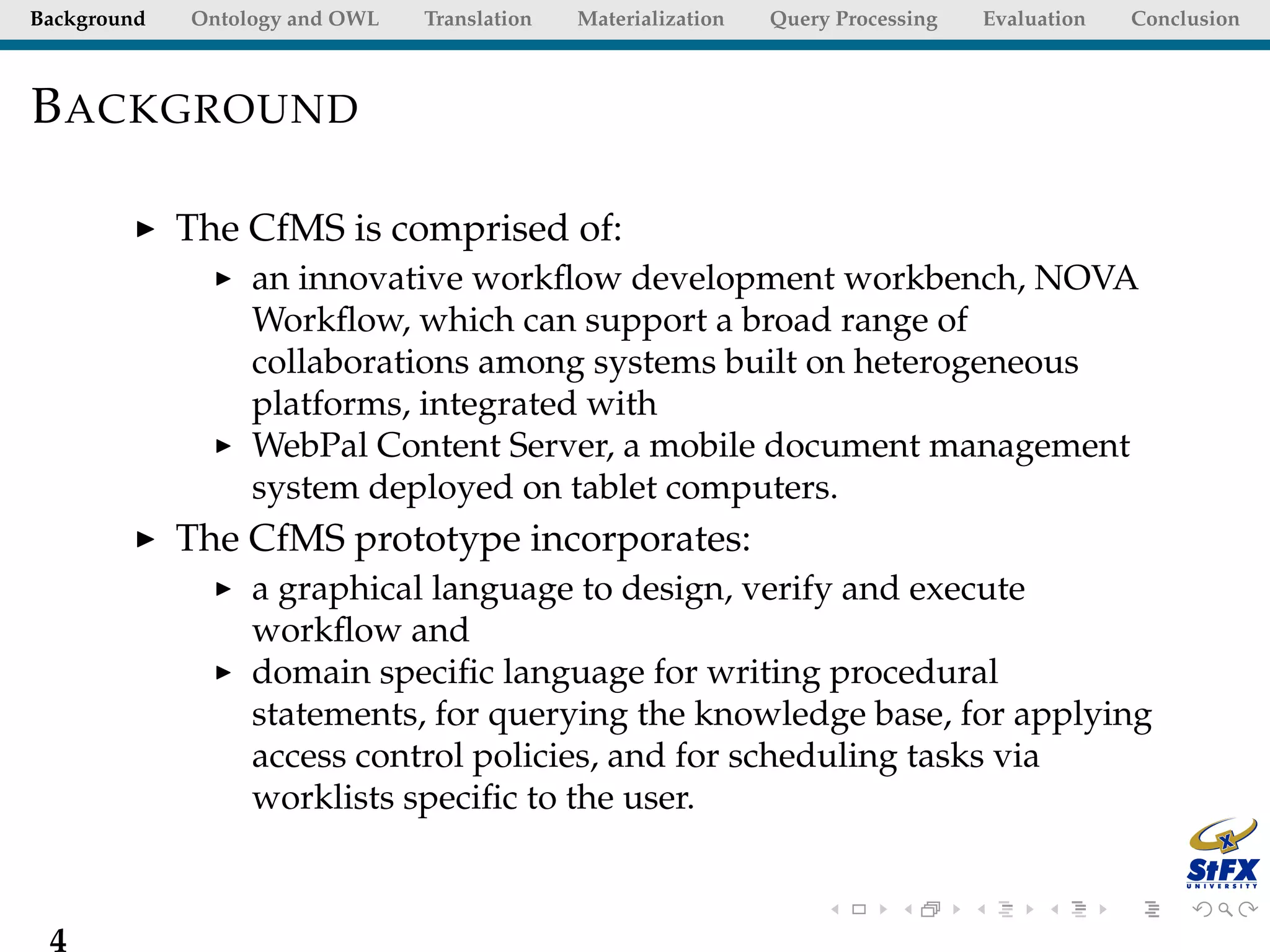 Background   Ontology and OWL   Translation   Materialization   Query Processing   Evaluation   Conclusion



B ACKGROUND

             The CfMS is comprised of:
                  an innovative workﬂow development workbench, NOVA
                  Workﬂow, which can support a broad range of
                  collaborations among systems built on heterogeneous
                  platforms, integrated with
                  WebPal Content Server, a mobile document management
                  system deployed on tablet computers.
             The CfMS prototype incorporates:
                  a graphical language to design, verify and execute
                  workﬂow and
                  domain speciﬁc language for writing procedural
                  statements, for querying the knowledge base, for applying
                  access control policies, and for scheduling tasks via
                  worklists speciﬁc to the user.



 4
 