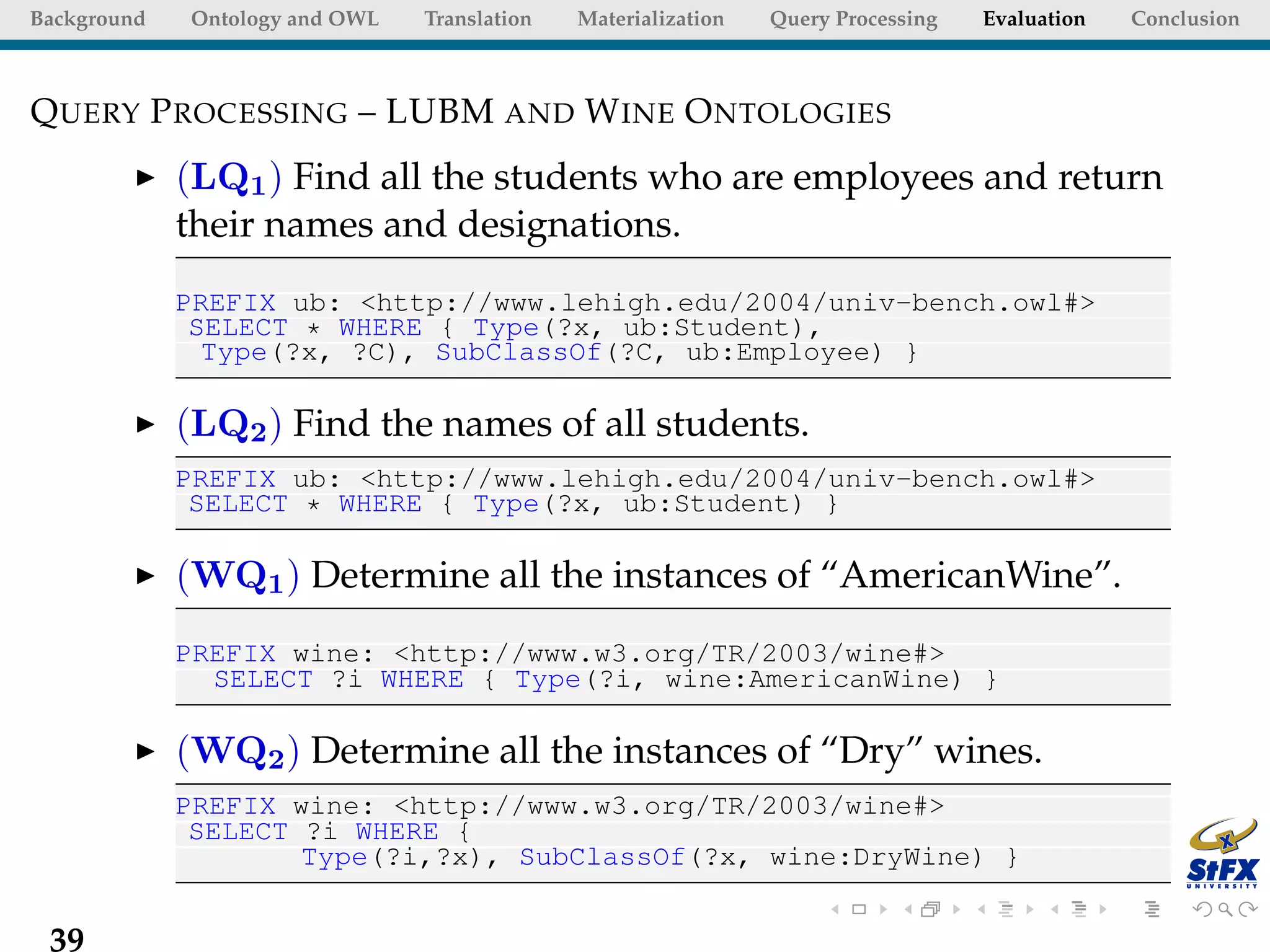 Background   Ontology and OWL   Translation   Materialization   Query Processing   Evaluation   Conclusion



Q UERY P ROCESSING – LUBM AND W INE O NTOLOGIES
             (LQ1 ) Find all the students who are employees and return
             their names and designations.
             PREFIX ub: <http://www.lehigh.edu/2004/univ-bench.owl#>
              SELECT * WHERE { Type(?x, ub:Student),
               Type(?x, ?C), SubClassOf(?C, ub:Employee) }

             (LQ2 ) Find the names of all students.
             PREFIX ub: <http://www.lehigh.edu/2004/univ-bench.owl#>
              SELECT * WHERE { Type(?x, ub:Student) }

             (WQ1 ) Determine all the instances of “AmericanWine”.
             PREFIX wine: <http://www.w3.org/TR/2003/wine#>
               SELECT ?i WHERE { Type(?i, wine:AmericanWine) }

             (WQ2 ) Determine all the instances of “Dry” wines.
             PREFIX wine: <http://www.w3.org/TR/2003/wine#>
              SELECT ?i WHERE {
                     Type(?i,?x), SubClassOf(?x, wine:DryWine) }


 39
 
