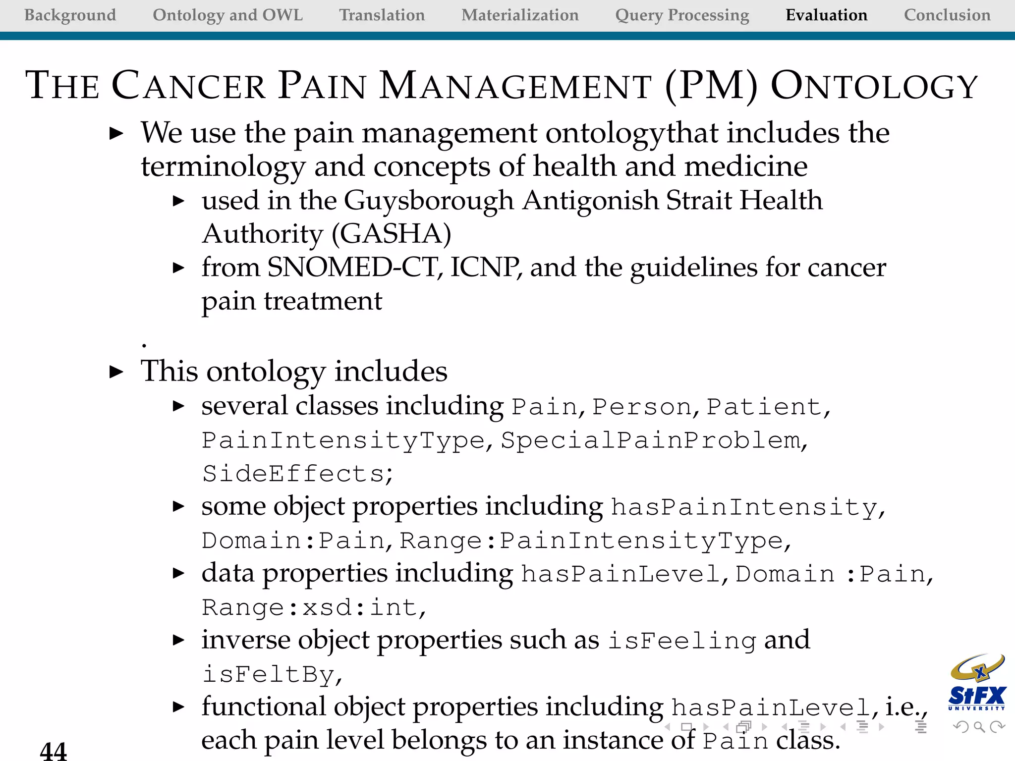 Background   Ontology and OWL   Translation   Materialization   Query Processing   Evaluation   Conclusion



T HE C ANCER PAIN M ANAGEMENT (PM) O NTOLOGY
             We use the pain management ontologythat includes the
             terminology and concepts of health and medicine
                  used in the Guysborough Antigonish Strait Health
                  Authority (GASHA)
                  from SNOMED-CT, ICNP, and the guidelines for cancer
                  pain treatment
             .
             This ontology includes
                  several classes including Pain, Person, Patient,
                  PainIntensityType, SpecialPainProblem,
                  SideEffects;
                  some object properties including hasPainIntensity,
                  Domain:Pain, Range:PainIntensityType,
                  data properties including hasPainLevel, Domain :Pain,
                  Range:xsd:int,
                  inverse object properties such as isFeeling and
                  isFeltBy,
                  functional object properties including hasPainLevel, i.e.,
 44               each pain level belongs to an instance of Pain class.
 