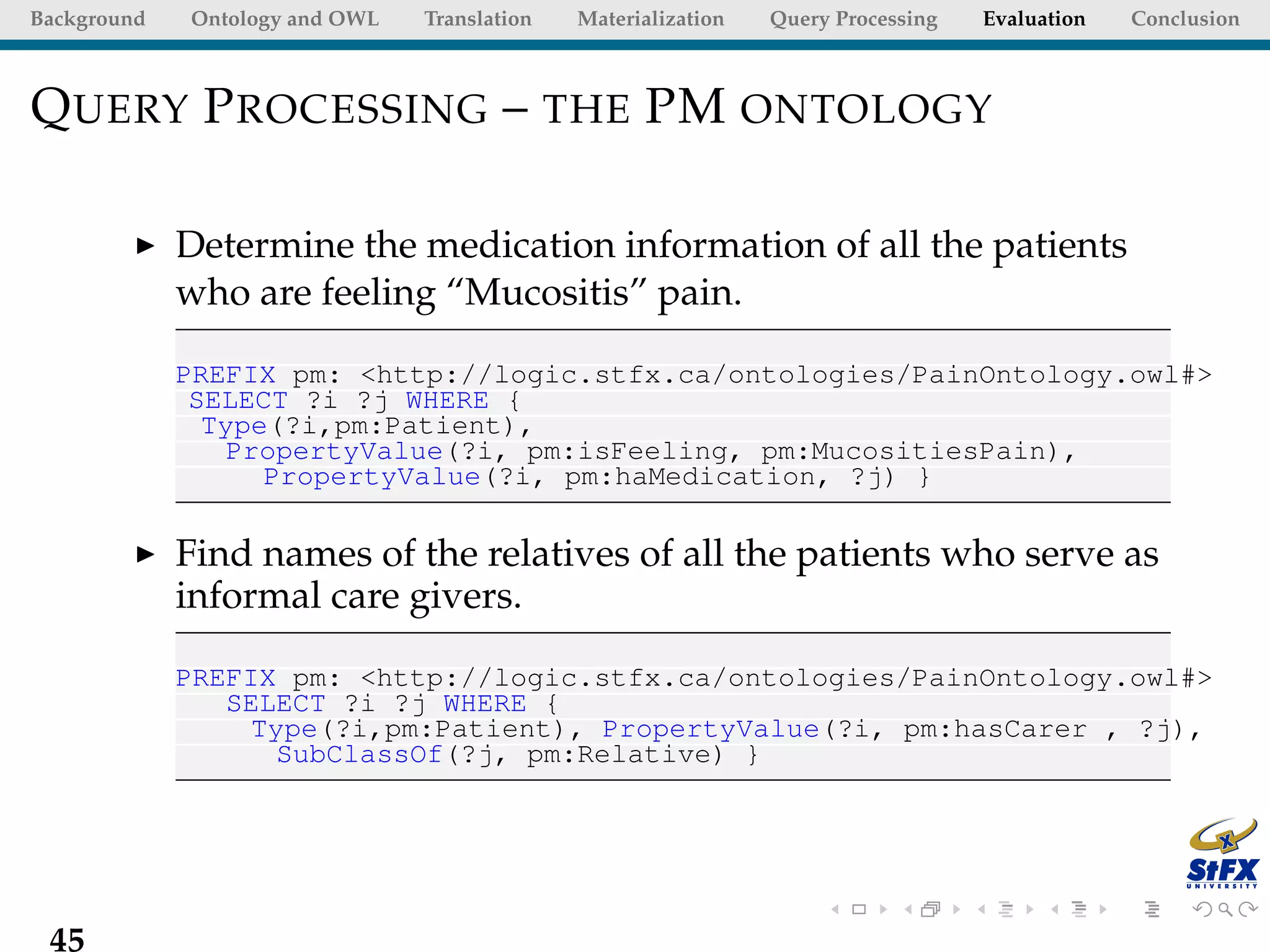 Background   Ontology and OWL   Translation   Materialization   Query Processing   Evaluation   Conclusion



Q UERY P ROCESSING – THE PM ONTOLOGY

             Determine the medication information of all the patients
             who are feeling “Mucositis” pain.

             PREFIX pm: <http://logic.stfx.ca/ontologies/PainOntology.owl#>
              SELECT ?i ?j WHERE {
               Type(?i,pm:Patient),
                PropertyValue(?i, pm:isFeeling, pm:MucositiesPain),
                   PropertyValue(?i, pm:haMedication, ?j) }

             Find names of the relatives of all the patients who serve as
             informal care givers.

             PREFIX pm: <http://logic.stfx.ca/ontologies/PainOntology.owl#>
                SELECT ?i ?j WHERE {
                 Type(?i,pm:Patient), PropertyValue(?i, pm:hasCarer , ?j),
                   SubClassOf(?j, pm:Relative) }




 45
 